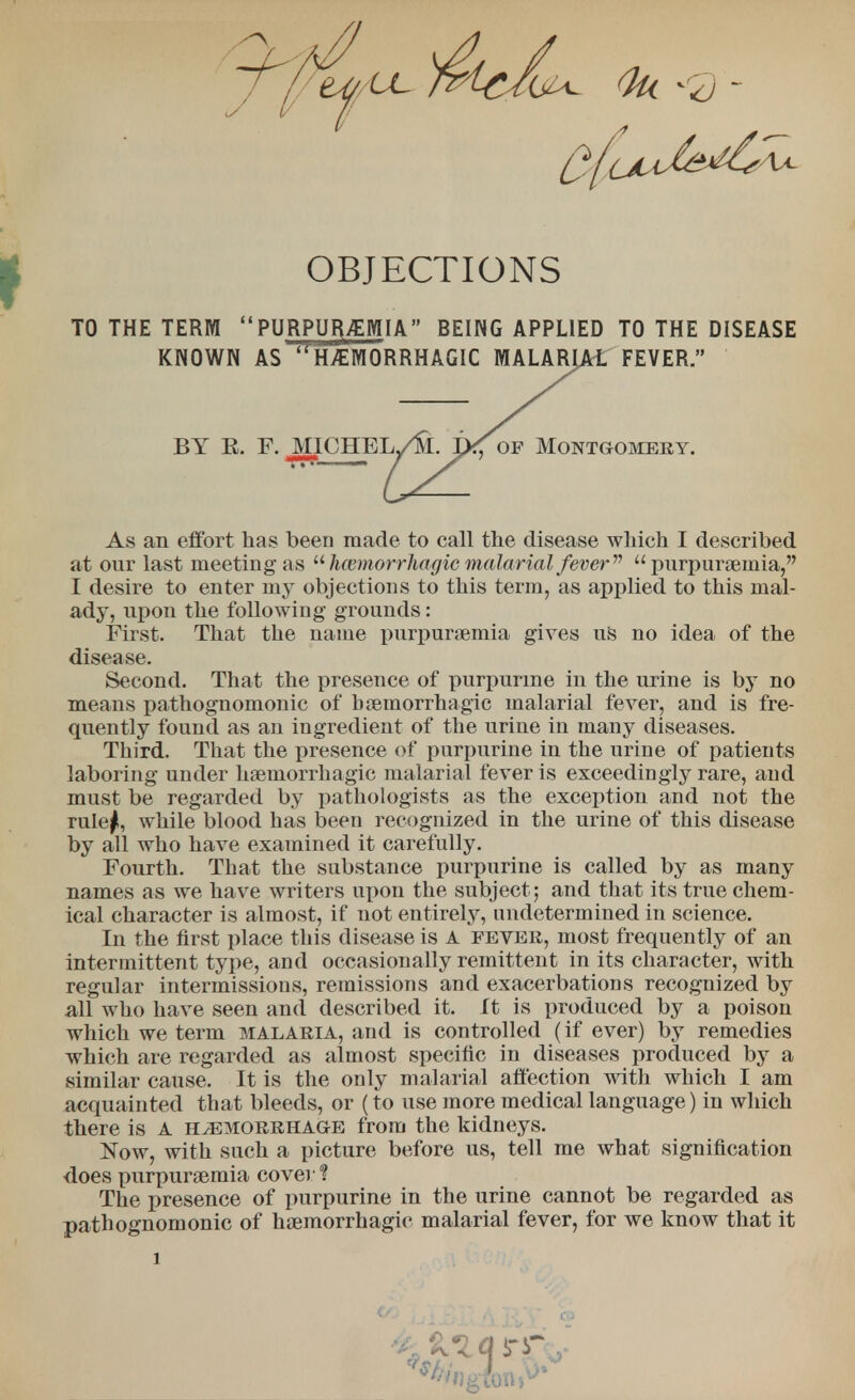 TO THE TERM  PURPUR>EMIA BEING APPLIED TO THE DISEASE KNOWN AS ^HEMORRHAGIC MALARIAL FEVER. BY R. F. MICHEL As an effort has been made to call the disease which I described at our last meeting as  hemorrhagic malarial fever11  purpuraeinia, I desire to enter my objections to this term, as applied to this mal- ady, upon the following grounds: First. That the name purpursemia gives us no idea of the disease. Second. That the presence of purpurme in the urine is by no means pathognomonic of boemorrhagic malarial fever, and is fre- quently found as an ingredient of the urine in many diseases. Third. That the presence of purpurine in the urine of patients laboring under hsemorrhagic malarial fever is exceedingly rare, and must be regarded by pathologists as the exception and not the rulej, while blood has been recognized in the urine of this disease by all who have examined it carefully. Fourth. That the substance purpurine is called by as many names as we have writers upon the subject; and that its true chem- ical character is almost, if not entirely, undetermined in science. In the first place this disease is A fever, most frequently of an intermittent type, and occasionally remittent in its character, with regular intermissions, remissions and exacerbations recognized by all who have seen and described it. It is produced by a poison which we term malaria, and is controlled (if ever) by remedies which are regarded as almost specific in diseases produced by a similar cause. It is the only malarial affection with which I am acquainted that bleeds, or (to use more medical language) in which there is A hemorrhage from the kidneys. Now, with such a picture before us, tell me what signification does purpurgemia cover % The presence of purpurine in the urine cannot be regarded as pathognomonic of hemorrhagic malarial fever, tor we know that it of Montgomery.