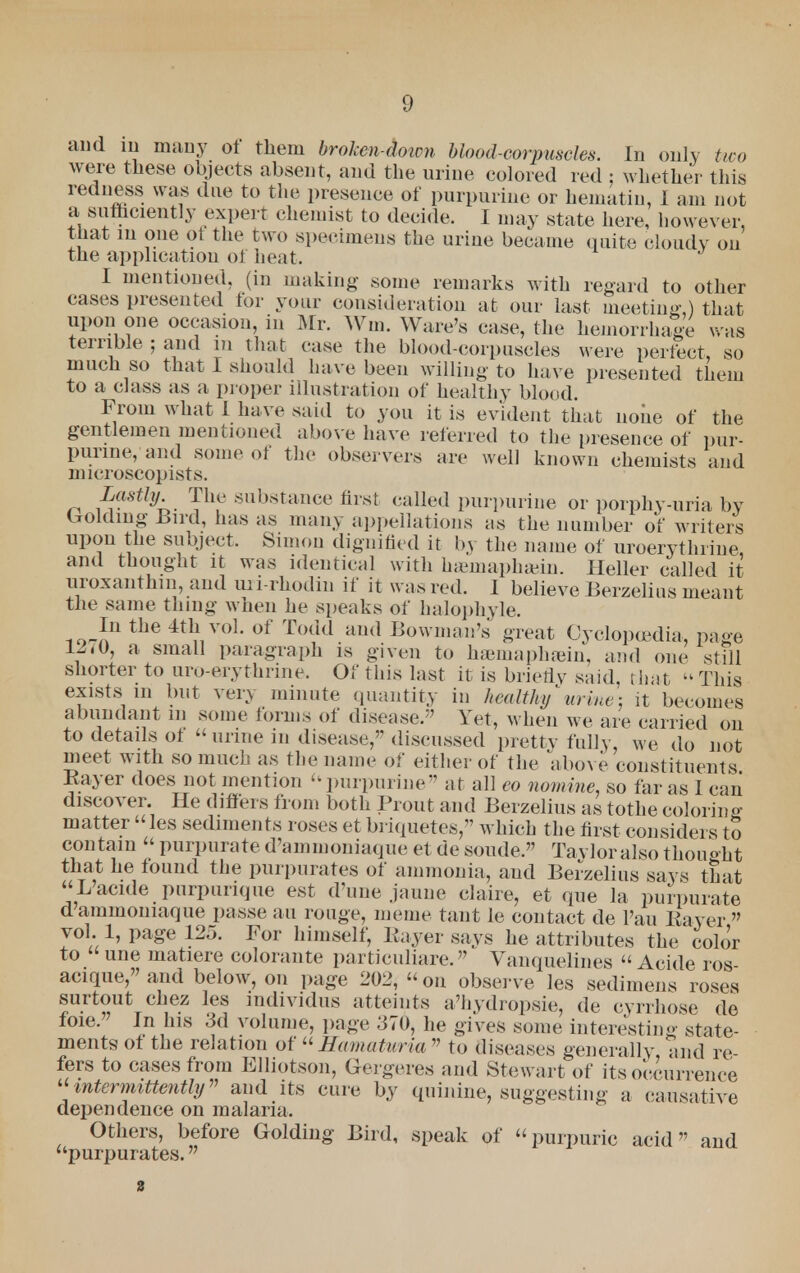 and in many ot them brolen-doirn blood-corpuscles. In only two were these objects absent, and the urine colored red : whether this redness was due to the presence of purpurine or hematin, I am not a sufficiently expert chemist to decide. I may state here, however, that in one ot the two specimens the urine became quite cloudy on the application of heat. I mentioned, (in making some remarks with regard to other cases presented for your consideration at our last meeting) that upon one occasion, in Mr. Win. Ware's case, the hemorrhage was terrible ; and in that case the blood-corpuscles were perfect, so much so that I should have been willing to have presented them to a class as a proper illustration of healthy blood. From what I have said to you it is evident that noiie of the gentlemen mentioned above have referred to the presence of pur- purine, and some of the observers are well known chemists and microscopists. Lastly The substance first called purpurine or porphy-uria by folding Bird, has as many appellations as the number of writers upon the subject. Simon dignified it by the name of uroerythrine, and thought it was identical with hseinaphgein. Heller called it uroxanthm, and uri-rhodin if it was red. I believe Berzelius meant the same thing when he speaks of halophyle. In the 4th vol. of Todd and Bowman's great Cyclopedia, page 1270, a small paragraph is given tu hsemaphajin, and one still shorter to uro erythrine. Or this last it is brietlv said, that This exists in but very minute quantity in healthy'urine: it becomes abundant m some forms of disease. Yet, when we are carried on to details of  urine in disease, discussed pretty fally, we do not meet with so much as the name of either of the above constituents Bayer does not mention purpurine at all eo nomine, so far as I can discover. He differs from both Prout and Berzelius as tothe coloring matter les sediments roses et briquetes, which the first considers to contain  purpurate d'ammoniaque et de sonde. Tavloralsothouoht that he found the purpurates of ammonia, and Berzelius says that L'acide purpurique est d'une jaune elaire, et que la purpurate d'ammoniaque passe ail rouge, meme taut le contact de l'au Bayer  vol. 1, page 125. For himself, Bayer says he attributes the color to une matiere coloraute particuliare. Vanquelines  Acide ros- acique,and below, on page 202, on observe les sedimens roses surtout chez les mdividus atteints a'hydropsie, de cyrrhose de foie. In his 3d volume, page 370, he gives some interesting state- ments of the relation of Hamaturia to diseases generally and re fers to cases from Elliotson, Gergeres and Stewart of its occurrence intermittently and its cure by quinine, suggesting a causative dependence on malaria. Others, before Golding Bird, speak of purpuric acid and purpurates.