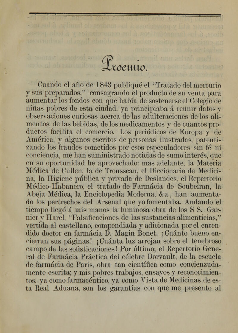 weuao. Cuando el año de 1843 publiqué el Tratado del mercurio y sus preparados, consagrando el producto de su venta para aumentar los fondos con que había de sostenerse el Colegio de niñas pobres de esta ciudad, ya principiaba a reunir datos y observaciones curiosas acerca de las adulteraciones de los ali- mentos, de las bebidas, de los medicamentos y de cuantos pro- ductos facilita el comercio. Los periódicos de Europa y de América, y algunos escritos de personas ilustradas, patenti- zando los fraudes cometidos por esos especuladores sin fe ni conciencia, me han suministrado noticias de sumo interés, que en su oportunidad he aprovechado: mas adelante, la Materia Médica de Cullen, la de Trousseau, el Diccionario de Medici- na, la Higiene pública y privada de Deslandes, el Repertorio Médico-Habanero, el tratado de Farmacia de Soubeiran, la Abeja Médica, la Enciclopedia Moderna, &a., han aumenta- do los pertrechos del Arsenal que yo fomentaba. Andando el tiempo llegó á mis manos la luminosa obra de los S S. Gar- nier y Harel, Falsificaciones de las sustancias alimenticias, vertida al castellano, compendiada y adicionada por el enten- dido doctor en farmacia D. Magin Bonet. ; Cuánto bueno en- cierran sus páginas! ¡Cuánta luz arrojan sobre el tenebroso campo de las sofisticaciones! Por último; el Repertorio Gene- ral de Farmacia Práctica del célebre Dorvault, de la escuela de farmacia de Paris, obra tan científica como concienzuda- mente escrita; y mis pobres trabajos, ensayos y reconocimien- tos, ya como farmacéutico, ya como Vista de Medicinas de es- ta Real Aduana, son los garantías con que me presento al