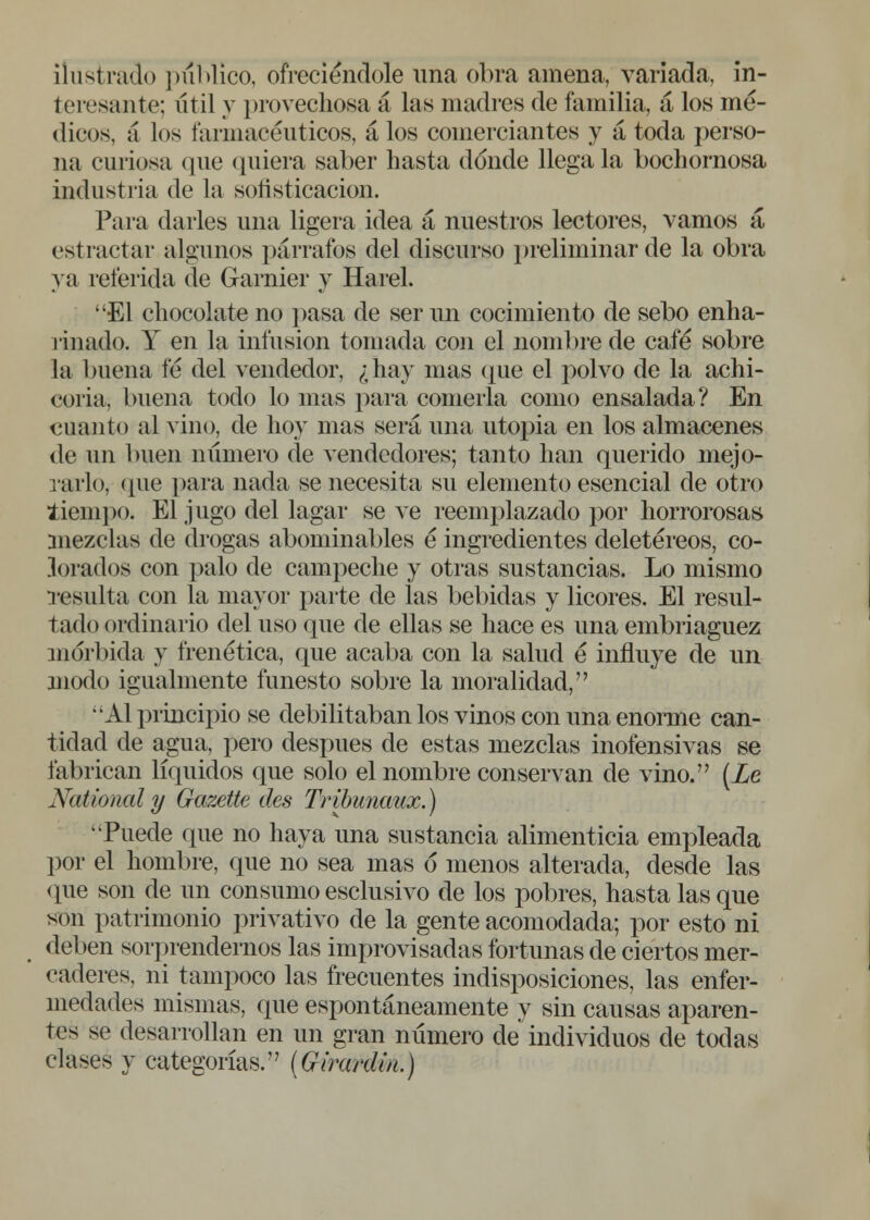 ilustrado publico, ofreciéndole una obra amena, variada, in- teresante; útil y provechosa á las madres de familia, á los mé- dicos, á los farmacéuticos, á los comerciantes y á toda perso- na curiosa que quiera saber hasta donde llega la bochornosa industria de la soñsticacion. Para darles una ligera idea á nuestros lectores, vamos á estractar algunos párrafos del discurso preliminar de la obra ya referida de Garniel' y Harel. El chocolate no pasa de ser un cocimiento de sebo enha- rinado. Y en la infusión tomada con el nombre de café sobre la buena fe del vendedor, ¿hay mas que el polvo de la achi- coria, buena todo lo mas para comerla como ensalada? En cuanto al vino, de hoy mas será una utopia en los almacenes de un buen número de vendedores; tanto han querido mejo- rarlo, que para nada se necesita su elemento esencial de otro tiempo. El jugo del lagar se ve reemplazado por horrorosas mezclas de drogas abominables é ingredientes deletéreos, co- lorados con palo de campeche y otras sustancias. Lo mismo resulta con la mayor parte de las bebidas y licores. El resul- tado ordinario del uso que de ellas se hace es una embriaguez mórbida y frenética, que acaba con la salud é influye de un modo igualmente funesto sobre la moralidad, Al principio se debilitaban los vinos con una enorme can- tidad de agua, pero después de estas mezclas inofensivas se fabrican líquidos que solo el nombre conservan de vino. [Le National y Gazette des Tribunaux.) Puede que no haya una sustancia alimenticia empleada por el hombre, que no sea mas 6 menos alterada, desde las que son de un consumo esclusivo de los pobres, hasta las que son patrimonio privativo de la gente acomodada; por esto ni deben sorprendernos las improvisadas fortunas de ciertos mer- caderes, ni tampoco las frecuentes indisposiciones, las enfer- medades mismas, que espontáneamente y sin causas aparen- tes se desarrollan en un gran número de individuos de todas clases y categorías. (GiraaUn.)