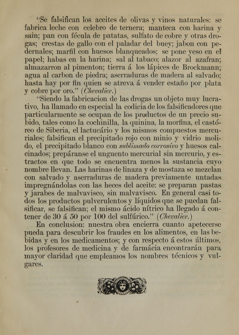 Se falsifican los aceites de olivas y vinos naturales: se fabrica leche con celebro de ternera; manteca con harina y sain; pan con fécula de patatas, sulfato de cobre y otras dro- gas; crestas de gallo con el paladar del buey; jabón con pe- dernales; marfil con huesos blanqueados; se pone yeso en el papel; habas en la harina; sal al tabaco; alazor al azafrán; almazarrón al pimentón; tierra a los lápices de Brockmann; agua al carbón de piedra; aserraduras de madera al salvado; hasta hay por fin quien se atreva á vender estaño por plata j cobre por oro. (Chevalier.) Siendo la fabricación de las drogas un objeto muy lucra- tivo, ha llamado en especial la codicia de los falsificadores que particularmente se ocupan de los productos de un precio su- bido, tales como la cochinilla, la quinina, la morfina, el castó- reo de Siberia, el lactucario y los mismos compuestos mercu- riales; falsifican el precipitado rojo con minio y vidrio moli- do, el precipitado blanco con sublimado corrosivo y huesos cal- cinados; prepáranse el ungüento mercurial sin mercurio, y es- tractos en que todo se encuentra menos la sustancia cuyo nombre llevan. Las harinas de linaza y de mostaza se mezclan con salvado y aserraduras de madera previamente untadas impregnándolas con las heces del aceite: se preparan pastas y jarabes de malvavisco, sin malvavisco. En general casi to- dos los productos pulverulentos y líquidos que se puedan fal- sificar, se falsifican; el mismo ácido nítrico ha llegado a con- tener de 30 a 50 por 100 del sulfúrico. (Chevalier.) En conclusión: nuestra obra encierra cuanto apetecerse pueda para descubrir los fraudes en los alimentos, en las be- bidas y en los medicamentos; y con respecto a estos últimos, los profesores de medicina y de farmacia encontrarán para mayor claridad que empleamos los nombres técnicos y vul- gares.