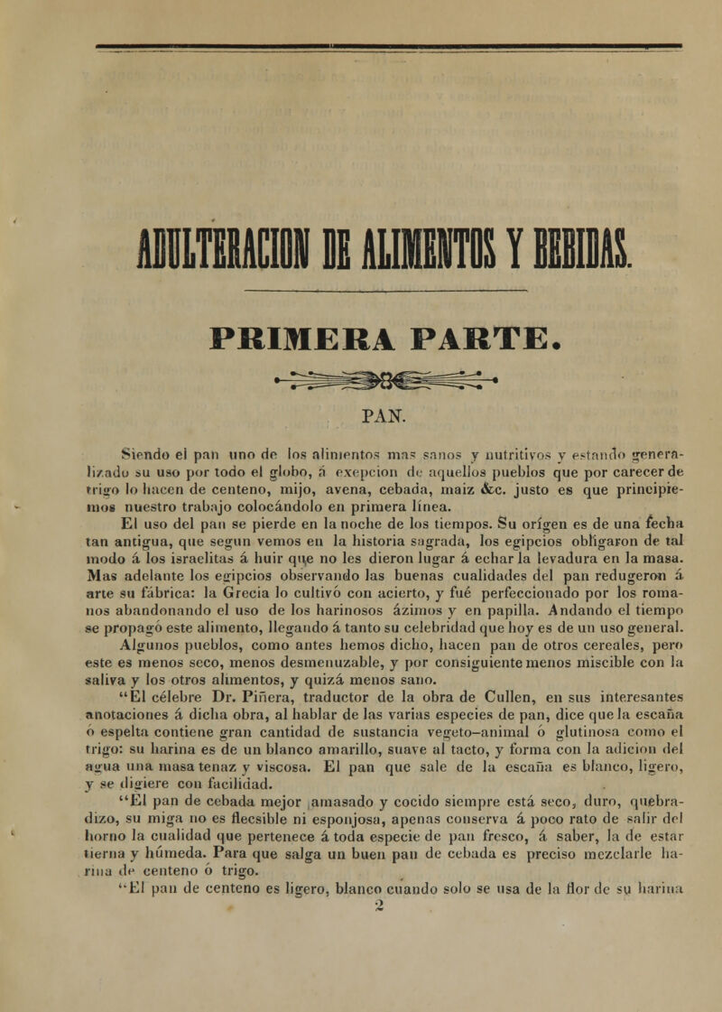 AILTEEMII DE ALIMENTOS Y BEBMS. PRIMERA PARTE. PAN. Siendo el pan uno de los alimentos mas sanos y nutritivos y estando genera- li/.ado su uso por todo el globo, ñ exepcion de aquellos pueblos que por carecer de trigo lo hacen de centeno, mijo, avena, cebada, maiz &c. justo es que principie- mos nuestro trabajo colocándolo en primera línea. El uso del pan se pierde en la noche de los tiempos. Su origen es de una fecha tan antigua, que según vemos en la historia sagrada, los egipcios obligaron de tal modo á los israelitas á huir qu,e no les dieron lugar á echar la levadura en la masa. Mas adelante los egipcios observando las buenas cualidades del pan redugero« á arte su fábrica: la Grecia lo cultivó con acierto, y fué perfeccionado por los roma- nos abandonando el uso de los harinosos ázimos y en papilla. Andando el tiempo se propagó este alimento, llegando á tanto su celebridad que hoy es de un uso general. Algunos pueblos, como antes hemos dicho, hacen pan de otros cereales, pero este es menos seco, menos desmenuzable, y por consiguiente menos miscible con la saliva y los otros alimentos, y quizá menos sano. El célebre Dr. Pinera, traductor de la obra de Cullen, en sus interesantes anotaciones á dicha obra, al hablar de las varias especies de pan, dice que la escaña ó espelta contiene gran cantidad de sustancia vegeto-animal ó glutinosa como el trigo: su harina es de un blanco amarillo, suave al tacto, y forma con la adición del a<rua una masa tenaz y viscosa. El pan que sale de la escaña es blanco, ligero, y se digiere con facilidad. El pan de cebada mejor ,amasado y cocido siempre está seco, duro, quebra- dizo, su miga no es flecsible ni esponjosa, apenas conserva á poco rato de salir del horno la cualidad que pertenece á toda especie de pan fresco, á saber, la de estar tierna y húmeda. Para que salga un buen pan de cebada es preciso mezclarle ha- rina de centeno ó trigo. '•El pan de centeno es ligero, blanco cuando solo se usa de la flor de su harina 2