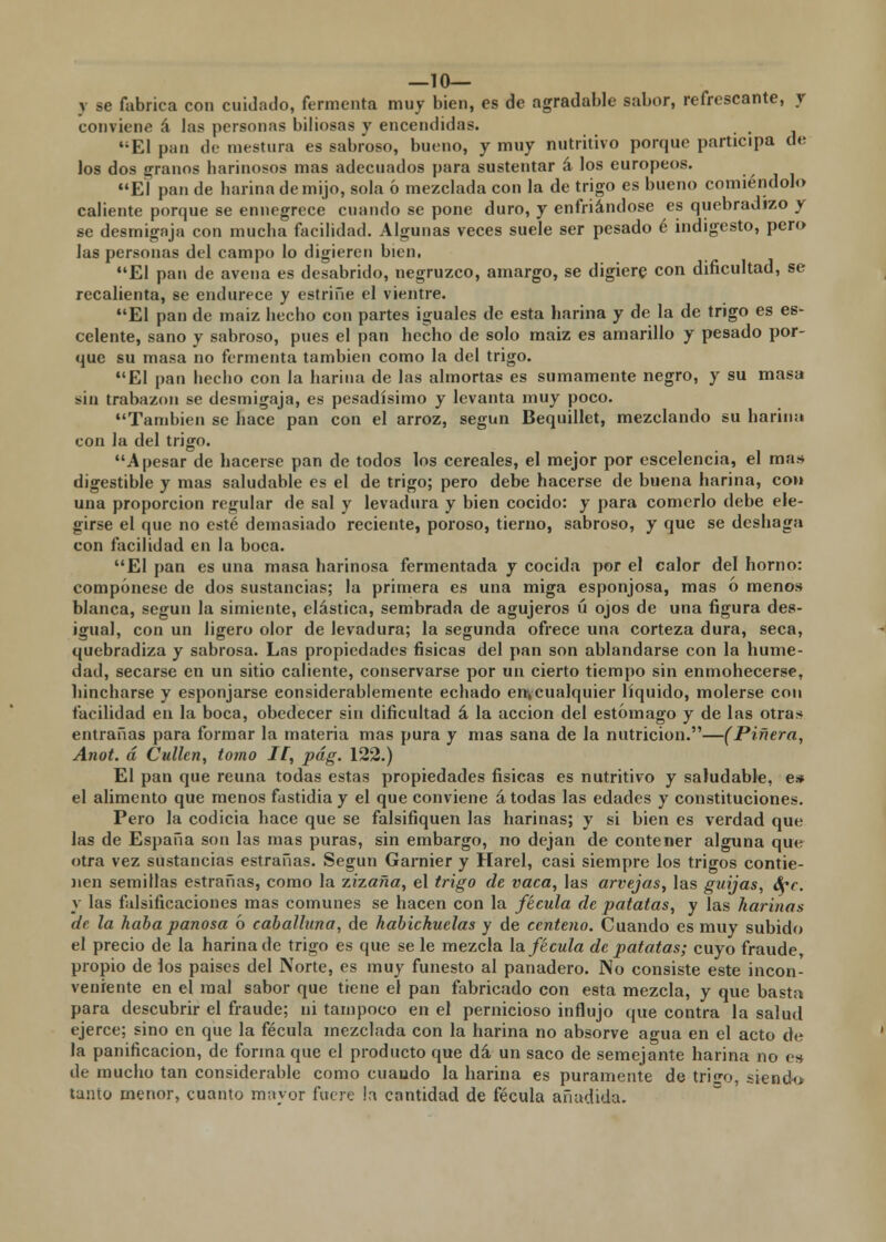 —10— y se fabrica con cuidado, fermenta muy bien, es de agradable sabor, refrescante, y conviene á las personas biliosas y encendidas. El pao de mestura es sabroso, bueno, y muy nutritivo porque participa de los dos granos barinosos mas adecuados para sustentar á los europeos. El pan de harina de mijo, sola ó mezclada con la de trigo es bueno comiéndolo caliente porque se ennegrece cuando se pone duro, y enfriándose es quebradizo y se desmigaja con mueba facilidad. Algunas veces suele ser pesado é indigesto, pero las personas del campo lo digieren bien. El pan de avena es desabrido, negruzco, amargo, se digiere con dificultad, se recalienta, se endurece y estriñe el vientre. El pan de maiz hecho con partes iguales de esta harina y de la de trigo es es- celente, sano y sabroso, pues el pan hecho de solo maiz es amarillo y pesado por- que su masa no fermenta también como la del trigo. El pan hecho con la harina de las almortas es sumamente negro, y su masa sin trabazón se desmigaja, es pesadísimo y levanta muy poco. También se hace pan con el arroz, según Bequillet, mezclando su harina con Ja del trigo. A pesar de hacerse pan de todos los cereales, el mejor por escelencia, el man digestible y mas saludable es el de trigo; pero debe hacerse de buena harina, coi» una proporción regular de sal y levadura y bien cocido: y para comerlo debe ele- girse el que no esté demasiado reciente, poroso, tierno, sabroso, y que se deshaga con facilidad en la boca. El pan es una masa harinosa fermentada y cocida por el calor del horno: compónese de dos sustancias; la primera es una miga esponjosa, mas ó menos blanca, según la simiente, elástica, sembrada de agujeros ú ojos de una figura des- igual, con un ligero olor de levadura; la segunda ofrece una corteza dura, seca, quebradiza y sabrosa. Las propiedades físicas del pan son ablandarse con la hume- dad, secarse en un sitio caliente, conservarse por un cierto tiempo sin enmohecerse, hincharse y esponjarse considerablemente echado en,cualquier líquido, molerse con facilidad en la boca, obedecer sin dificultad á la acción del estómago y de las otra* entrañas para formar la materia mas pura y mas sana de la nutrición.—(Pinera, Anot. á Cullen, tomo Ií, pág. 122.) El pan que reúna todas estas propiedades físicas es nutritivo y saludable, e* el alimento que menos fastidia y el que conviene á todas las edades y constituciones. Pero la codicia hace que se falsifiquen las harinas; y si bien es verdad que las de España son las mas puras, sin embargo, no dejan de contener alguna que otra vez sustancias estrañas. Según Garnier y Harel, casi siempre los trigos contie- nen semillas estrañas, como la zizaña, el trigo de vaca, las arvejas, las guijas, Scc. y las falsificaciones mas comunes se hacen con la fécula de patatas, y las harinas de la haba panosa ó caballuna, de habichuelas y de centeno. Cuando es muy subido el precio de la harina de trigo es que se le mezcla la fécula de patatas; cuyo fraude, propio de los países del Norte, es muy funesto al panadero. No consiste este incon- veniente en el mal sabor que tiene el pan fabricado con esta mezcla, y que basta para descubrir el fraude; ni tampoco en el pernicioso influjo que contra la salud ejerce; sino en que la fécula mezclada con la harina no absorve agua en el acto de la panificación, de forma que el producto que dá un saco de semejante harina no en de mucho tan considerable como cuando la harina es puramente de trico, siendo tanto menor, cuanto mayor fuere la cantidad de fécula añadida.