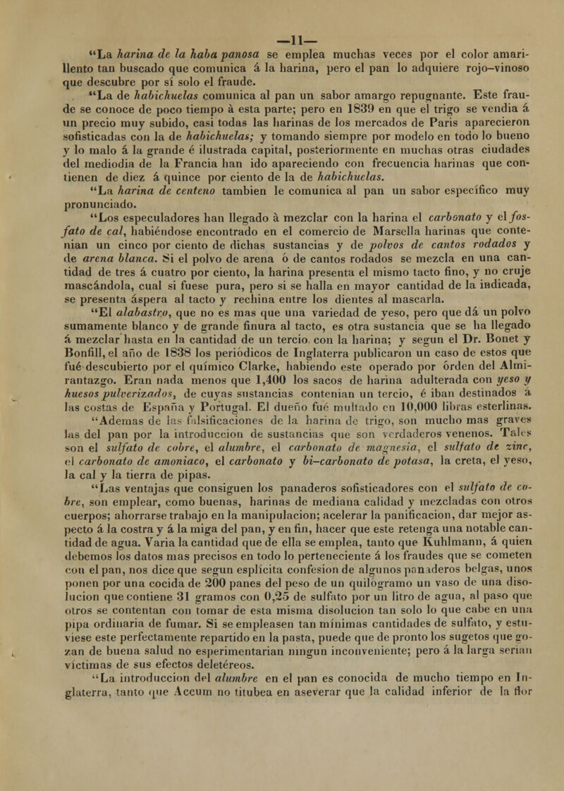 —11— La harina de la haba panosa se emplea muchas veces por el color amari- llento tan buscado que comunica á la harina, pero el pan lo adquiere rojo-vinoso que descubre por sí solo el fraude. La de habichuelas comunica al pan un sabor amargo repugnante. Este frau- de se conoce de poco tiempo á esta parte; pero en 1839 en que el trigo se vendia á un precio muy subido, casi todas las harinas de los mercados de Paris aparecieron sofisticadas con la de habichuelas; y tomando siempre por modelo en todo lo bueno y lo malo á la grande é ilustrada capital, posteriormente en muchas otras ciudades del mediodia de la Francia han ido apareciendo con frecuencia harinas que con- tienen de diez á quince por ciento de la de habichuelas. La harina de centeno también le comunica al pan un sabor específico muy pronunciado. Los especuladores han llegado a mezclar con la harina el carbonato y el fos- fato de cal, habiéndose encontrado en el comercio de Marsella harinas que conte- nían un cinco por ciento de dichas sustancias y de polvos de cantos rodados y de arena blanca. Si el polvo de arena ó de cantos rodados se mezcla en una can- tidad de tres á cuatro por ciento, la harina presenta el mismo tacto fino, y no cruje mascándola, cual si fuese pura, pero si se halla en mayor cantidad de la indicada, se presenta áspera al tacto y rechina entre los dientes al mascarla. El alabastro, que no es mas que una variedad de yeso, pero que dá un polvo sumamente blanco y de grande finura al tacto, es otra sustancia que se ha llegado á mezclar hasta en la cantidad de un tercio, con la harina; y según el Dr. Bonet y Bonfill, el año de 1838 los periódicos de Inglaterra publicaron un caso de estos que fué descubierto por el químico Clarke, habiendo este operado por orden del Almi- rantazgo. Eran nada menos que 1,400 los sacos de harina adulterada con yeso y huesos pulverizados, de cuyas sustancias contenían un tercio, é iban destinados á las costas de España y Portugal. El dueño fué multado en 10,000 libras esterlinas. Ademas de las falsificaciones de la harina de trigo, son mucho mas graves las del pan por la introducción de sustancias que son verdaderos venenos. Tales son el sulfato de cobre, el alumbre, el carbonato de magnesia, el sidfato de zinc, el carbonato de amoniaco, el carbonato y bi-carbonato de potasa, la creta, el yeso, la cal y la tierra de pipas. Las ventajas que consiguen los panaderos sofisticadores con el sulfato de co- bre, son emplear, como buenas, harinas de mediana calidad y mezcladas con otros cuerpos; ahorrarse trabajo en la manipulación; acelerar la panificación, dar mejor as- pecto á la costra y á la miga del pan, y en fin, hacer que este retenga una notable can- tidad de agua. Varia la cantidad que de ella se emplea, tanto que Kuhlmann, á quien debemos los datos mas precisos en todo lo perteneciente á los fraudes que se cometen con el pan, nos dice que según esplícita confesión de algunos panaderos belgas, unos ponen por una cocida de 200 panes del peso de un quilogramo un vaso de una diso- lución que contiene 31 gramos con 0,25 de sulfato por un litro de agua, al paso que otros se contentan con tomar de esta misma disolución tan solo lo que cabe en una pipa ordinaria de fumar. Si se empleasen tan mínimas cantidades de sulfato, y estu- viese este perfectamente repartido en la pasta, puede que de pronto los sugetos que go- zan de buena salud no esperimentarian ningún inconveniente; pero ala larga serian víctimas de sus efectos deletéreos. La introducción del alumbre en el pan es conocida de mucho tiempo en In- glaterra, tanto que Accum no titubea en aseverar que la calidad inferior de la flor