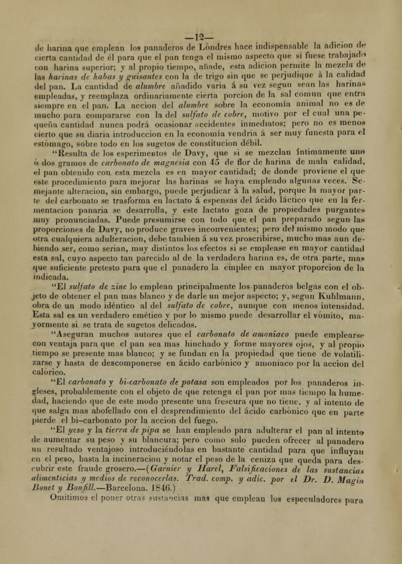 —12— ilo harina que emplean los panaderos de Londres hace indispensable la adición di- vierta cantidad de él para qne el pan tenga el mismo aspecto que si fuese trabajad»* ion harina superior; y al propio tiempo, añade, esta adición permite la mezcla de las harinas de habas y guisantes con la de trigo sin que se perjudique a la calidad del pan. La cantidad de alumbre añadido varia á su vez según sean las harinas empleadas, y reemplaza ordinariamente cierta porción de la sal común que entra siempre en el pan. La acción del alumbre sobre la economía animal no es de mucho para compararse con la del sulfato de cubre, motivo por el cual una pe- queña cantidad nunca podrá ocasionar accidentes inmediatos; pero no es menos cierto que su diaria introducción en la economía vendría á ser muy funesta para el estómago, sobre todo en los sugetos de constitución débil. Resulta de los esperimetitos de Davy, que si se mezclan íntimamente uno ó dos gramos de carbonato de magnesia con 45 de flor de harina de mala calidad, el pan obtenido con. esta mezcla es en mayor cantidad; de donde proviene el que este procedimiento para mejorar las harinas se haya empleado algunas veces. Se- mejante alteración, sin embargo, puede perjudicar á la salud, porque la mayor par- to del carbonato se trasforma en lactato á espensas del ácido láctico que en la fer- mentación panaria se desarrolla, y este lactato goza de propiedades purgantes muy pronunciadas. Puede presumirse con todo que el pan preparado según las proporciones de Davy, no produce graves inconvenientes; pero del mismo modo que otra cualquiera adulteración, debe también á su vez proscribirse, mucho mas aun de- hiendo ser, como serian, muy distintos los efectos si se emplease en mayor cantidad esta sal, cuyo aspecto tan parecido al de la verdadera harina es, de otra parte, mas que suficiente protesto para que el panadero la emplee en mayor proporción de la indicada. El sulfato de zinc lo emplean principalmente los panaderos belgas con el ob- jeto de obtener el pan mas blanco y de darle un mejor aspecto; y, según Kuhlmann, obra de un modo idéntico al del sulfato de cobre, aunque con menos intensidad. Esta sal es un verdadero emético y por lo mismo puede desarrollar el vómito, ma- yormente si se trata de sugetos delicados. Aseguran muchos autores que el carbonato de amoniaco puede emplearse con ventaja para que el pan sea mas hinchado y forme mayores ojos, y al propio tiempo se presente mas blanco; y se fundan en la propiedad que tiene de volatili- zarse y hasta de descomponerse en ácido carbónico y amoniaco por Ja acción del calórico. El carbonato y bi-carbonato de potasa son empleados por los panaderos in- gleses, probablemente con el objeto de que retenga el pan por mas tiempo la hume- dad, haciendo que de este modo presente una frescura que no tiene, y al intento de que salga mas abofellado con el desprendimiento del ácido carbónico que en parte pierde el bi-carbonato por la acción del fuego. El yeso y la tierra de pipa se han empleado para adulterar el pan al intento de aumentar su peso y su blancura; pero como solo pueden ofrecer al panadero un resultado ventajoso introduciéndolas en bastante cantidad para que influyan en el peso, basta la incineración y notar el peso de la ceniza que queda para des- cubrir este fraude grosero.—(Garnier y Harel, Falsificaciones de las sustancias alimenticias y medios de reconocerlas. Trad. comp, y adic. por el Dr. D Magiit Bonet y Bonfill.— Barcelona. 1S4G.) Omitimos el poner otra- sustancias mas que emplean loa especuladores para