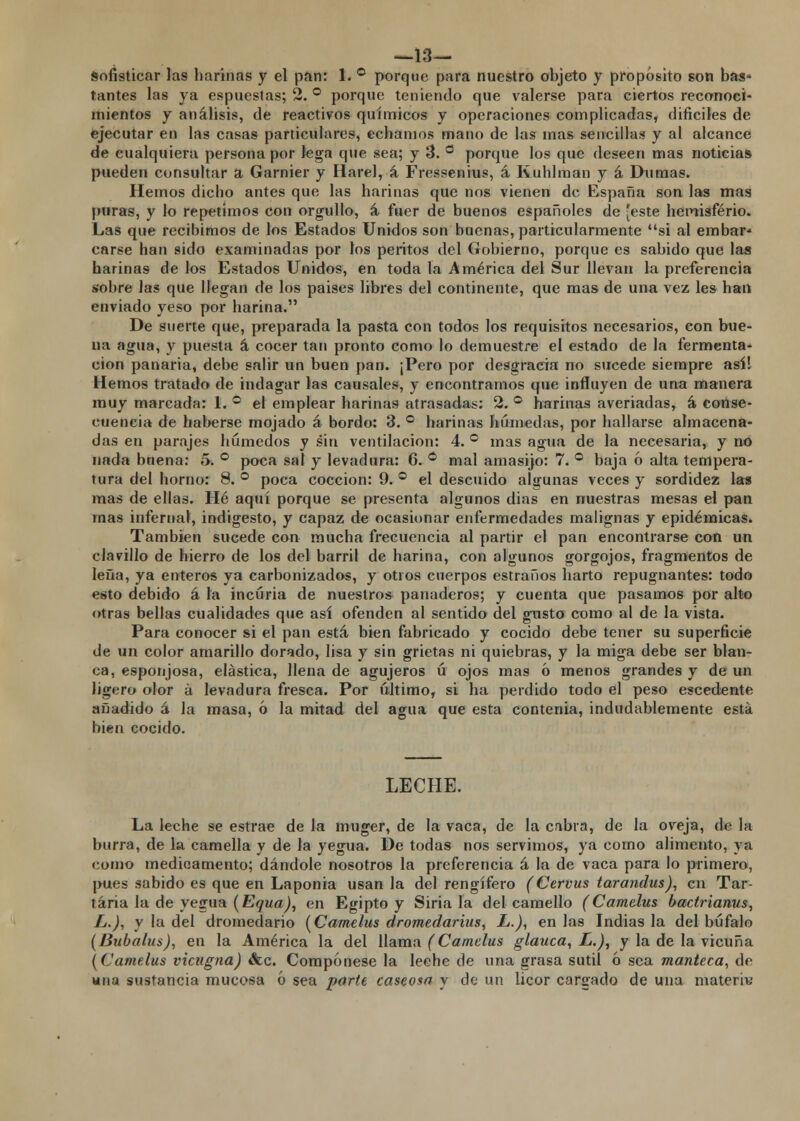 —13— Sofisticar las harinas y el pan: 1. ° porque para nuestro objeto y proposito son bas- tantes las ya espuestas; 2. ° porque teniendo que valerse para ciertos reconoci- mientos y análisis, de reactivos químicos y operaciones complicadas, difíciles de ejecutar en las casas particulares, echamos mano de las mas sencillas y al alcance de cualquiera persona por lega que sea; y 3. ° porque los que deseen mas noticia» pueden consultar a Garnier y Harel, á Fressenius, á Ruhlman y á Diimas. Hemos dicho antes que las harinas que nos vienen de España son las mas puras, y lo repetímos con orgullo, á fuer de buenos españoles de 'este hemisferio. Las que recibimos de los Estados Unidos son buenas, particularmente si al embar- carse han sido examinadas por los peritos del Gobierno, porque es sabido que las harinas de los Estados Unidos, en toda la América del Sur llevan la preferencia sobre las que llegan de los países libres del continente, que mas de una vez les han enviado yeso por harina. De suerte que, preparada la pasta con todos los requisitos necesarios, con bue- na agua, y puesta á cocer tan pronto como lo demuestre el estado de la fermenta- ción panaria, debe salir un buen pan. ¡Pero por desgracia no sucede siempre así! Hemos tratado de indagar las causales, y encontramos que influyen de una manera muy marcada: 1. ° el emplear harinas atrasadas: 2. ° harinas averiadas, á conse- cuencia de haberse mojado á bordo: 3. ° harinas húmedas, por hallarse almacena- das en parajes húmedos y sin ventilación: 4. ° mas agua de la necesaria, y no nada bnena: 5. ° poca sal y levadura: 6. ° mal amasijo: 7. ° baja ó alta tempera- tura del horno: 8. ° poca cocción: 9. ° el descuido algunas veces y sordidez las mas de ellas. Hé aquí porque se presenta algunos dias en nuestras mesas el pan mas infernal, indigesto, y capaz de ocasionar enfermedades malignas y epidémicas. También sucede con mucha frecuencia al partir el pan encontrarse con un clavillo de hierro de los del barril de harina, con algunos gorgojos, fragmentos de lefia, ya enteros ya carbonizados, y otros cuerpos estraños harto repugnantes: todo esto debido á la incuria de nuestros panaderos; y cuenta que pasamos por alto otras bellas cualidades que así ofenden al sentido del gusto como al de la vista. Para conocer si el pan está bien fabricado y cocido debe tener su superficie de un color amarillo dorado, lisa y sin grietas ni quiebras, y la miga debe ser blan- ca, esponjosa, elástica, llena de agujeros ú ojos mas 6 menos grandes y de un ligero olor á levadura fresca. Por último, si ha perdido todo el peso escedente añadido á la masa, ó la mitad del agua que esta contenia, indudablemente está bien cocido. LECHE. La leche se estrae de la muger, de la vaca, de la cabra, de la oveja, de la burra, de la camella y de la yegua. De todas nos servimos, ya como alimento, ya como medicamento; dándole nosotros la preferencia á la de vaca para lo primero, pues sabido es que en Laponia usan la del rengífero (Cervus tarandus), en Tar- taria la de yegua (Equa), en Egipto y Siria la del camello (Camelus bactrianus, L.), y la del dromedario [Camelus dromedarius, L.), en las Indias la del búfalo (Bubalus), en la América la del llama (Camelus glauca, L.), y la de la vicuña [Camelus vicugna) &c. Compónese la leche de una grasa sutil ó sea manteca, de una sustancia mucosa ó sea parte caseosa y de un licor cargado de una matera;