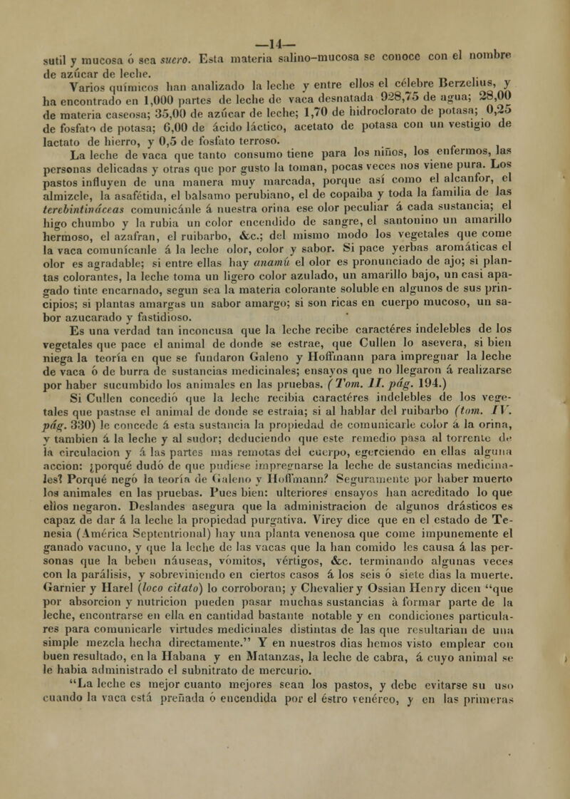 —14— sutil y mucosa ó sea suero. Esta materia salino-mucosa se conoce con el nombre de azúcar de lecho. Varios químicos han analizado la leche y entre ellos el celebre Berzelius, y ha encontrado en 1,000 partes de leche de vaca desnatada 928,75 de agua; 28,00 de materia caseosa; 35,00 de azúcar de leche; 1,70 de hidroclorato de potasa; 0,25 de fosfato de potasa; 6,00 de ácido láctico, acetato de potasa con un vestigio de lactato de hierro, y 0,5 de fosfato terroso. La leche de vaca que tanto consumo tiene para los niños, los enfermos, las personas delicadas y otras que por gusto la toman, pocas veces nos viene pura. Los pastos influyen de una manera muy marcada, porque así como el alcanfor, el almizcle, la asafétida, el balsamo perubiano, el de copaiba y toda la familia de las terebintina ce as comunicánle á nuestra orina ese olor peculiar á cada sustancia; el higo chumbo y la rubia un color encendido de sangre, el santonino un amarillo hernioso, el azafrán, el ruibarbo, &c; del mismo modo los vegetales que come la vaca comunicánle á la leche olor, color y sabor. Si pace yerbas aromáticas el olor es agradable; si entre ellas hay anamú el olor es pronunciado de ajo; si plan- tas colorantes, la leche toma un ligero color azulado, un amarillo bajo, un casi apa- gado tinte encarnado, según sea la materia colorante soluble en algunos de sus prin- cipios; si plantas amargas un sabor amargo; si son ricas en cuerpo mucoso, un sa- bor azucarado y fastidioso. Es una verdad tan inconcusa que la leche recibe caracteres indelebles de los vegetales que pace el animal de donde se estrae, que Cullen lo asevera, si bien niega la teoría en que se fundaron Galeno y Hoífinann para impregnar la leche de vaca 6 de burra de sustancias medicinales; ensayos que no llegaron á realizarse por haber sucumbido los animales en las pruebas. (Tom. II. pág. 194.) Si Cullen concedió que la leche recibía caracteres indelebles de los vege- tales que pastase el animal de donde se estraia; si al hablar del ruibarbo (tom. 11'. pág. 330) le concede h esta sustancia la propiedad de comunicarle color á la orina, y también á la leche y al sudor; deduciendo que este remedio pasa al torrente d<- la circulación y á las partes mas remotas del cuerpo, egerciendo en ellas alguna acción: ¿porqué dudó de que pudiese impregnarse la lcclie de sustancias medicina- les* Porqué negó la teoría de Galeno y Hofímann? Seguramente por haber muerto los animales en las pruebas. Pues bien: ulteriores ensayos han acreditado lo que ellos negaron. Deslandes asegura que la administración de algunos drásticos es capaz de dar á la leche la propiedad purgativa. Virey dice que en el estado de Te- nesia (América Septentrional) hay una planta venenosa que come impunemente el ganado vacuno, y que la leche de las vacas que la han comido les causa á las per- sonas que la beben náuseas, vómitos, vértigos, &c. terminando algunas veces con la parálisis, y sobreviniendo en ciertos casos á los seis ó siete dias la muerte. Garnier y Harel (loco citato) lo corroboran; y Chevaliery Ossian Henry dicen que por absorción y nutrición pueden pasar muchas sustancias á formar parte de la Jeche, encontrarse en ella en cantidad bastante notable y en condiciones particula- res para comunicarle virtudes medicinales distintas de las que resultarían de una simple mezcla hecha directamente. Y en nuestros dias hemos visto emplear con buen resultado, en la Habana y en Matanzas, la leche de cabra, á cuyo animal se le habia administrado el subnitrato de mercurio. La leche es mejor cuanto mejores sean los pastos, y debe evitarse su uso cuando la vaca está preñada ó encendida por el estro venéreo, y en las primeras