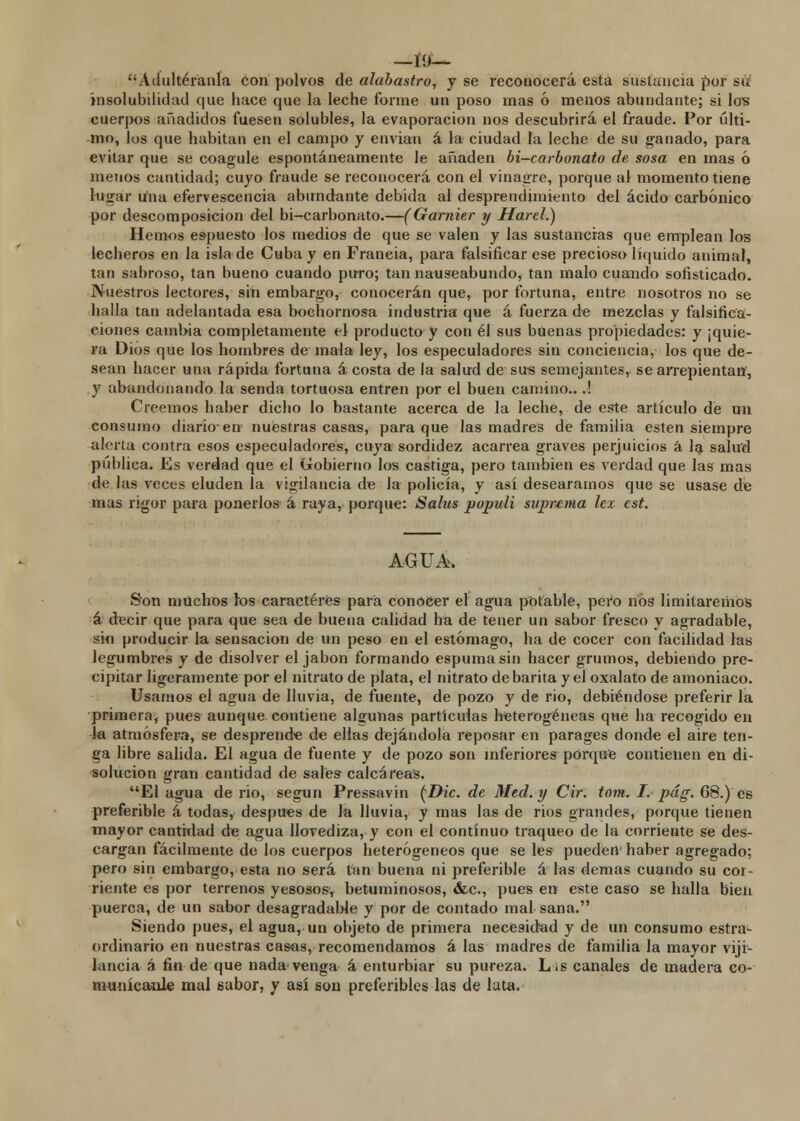 —Í9— Ádultéranla con polvos de alabastro, y se reconocerá esta sustancia por su insolubilidad que hace que la leche forme un poso mas ó menos abundante; si los cuerpos añadidos fuesen solubles, la evaporación nos descubrirá el fraude. Por ulti- mo, los que habitan en el campo y envían á la ciudad la leche de su ganado, para evitar que se coagule espontáneamente le añaden bi-carbonato de sosa en mas ó menos cantidad; cuyo fraude se reconocerá con el vinagre, porque al momento tiene lugar una efervescencia abundante debida al desprendimiento del ácido carbónico por descomposición del bi-carbonato.—(Garnier y Harel.) Hemos espuesto los medios de que se valen y las sustancias que emplean los lecheros en la isla de Cuba y en Francia, para falsificar ese precioso líquido animal, tan sabroso, tan bueno cuando puro; tan nauseabundo* tan malo cuando sofisticado. Nuestros lectores, sin embargo, conocerán que, por fortuna, entre nosotros no se halla tan adelantada esa bochornosa industria que á fuerza de mezclas y falsifica- ciones cambia completamente el producto y con él sus buenas propiedades: y ¡quie- ra Dios que los hombres de mala ley, los especuladores sin conciencia, los que de- sean hacer una rápida fortuna á costa de la salud de sus semejantes, se arrepientan, y abandonando la senda tortuosa entren por el buen camino...! Creemos haber dicho lo bastante acerca de la leche, de este artículo de un consumo diario-en nuestras casas, para que las madres de familia estén siempre alerta contra esos especuladores, cuya sordidez acarrea graves perjuicios á la salud pública. Es verdad que el Gobierno los castiga, pero también es verdad que las mas de las veces eluden la vigilancia de la policía, y así deseáramos que se usase de mas rigor para ponerlos á raya, porque: Salus populi suprima lex est. AGUA. Son muchos ios caracteres para conocer el agua potable, pero nos limitaremos á decir que para que sea de buena calidad ha de tener un sabor fresco y agradable, sin producir la sensación de un peso en el estómago, ha de cocer con facilidad ras legumbres y de disolver el jabón formando espuma sin hacer grumos, debiendo pre- cipitar ligeramente por el nitrato de plata, el nitrato de barita y el oxalato de amoniaco. Usamos el agua de lluvia, de fuente, de pozo y de rio, debiéndose preferir la primera, pues aunque contiene algunas partículas heterogéneas que ha recogido en la atmósfera, se desprende de ellas dejándola reposar en parages donde el aire ten- ga libre salida. El agua de fuente y de pozo son inferiores porque contienen en di- solución gran cantidad de sales calcáreas. El agua de rio, según Pressavin (\£>¿c. de Med.y Cir. tom. I.- pág. 68.) es preferible á todas, después de Ja lluvia, y mas las de ríos grandes, porque tienen mayor cantidad de agua llovediza, y con el continuo traqueo de la corriente se des- cargan fácilmente de los cuerpos heterogéneos que se les pueden haber agregado; pero sin embargo, esta no será tan buena ni preferible á las demás cuando su cor- riente es por terrenos yesosos, betuminosos, &c, pues en este caso se halla bien puerca, de un sabor desagradable y por de contado mal sana. Siendo pues, el agua, un objeto de primera necesidad y de un consumo estra1- ordinario en nuestras casas, recomendamos á las madres de familia la mayor vigi- lancia á fin de que nada venga á enturbiar su pureza. L¡s canales de madera co- municable mal sabor, y así son preferibles las de lata.