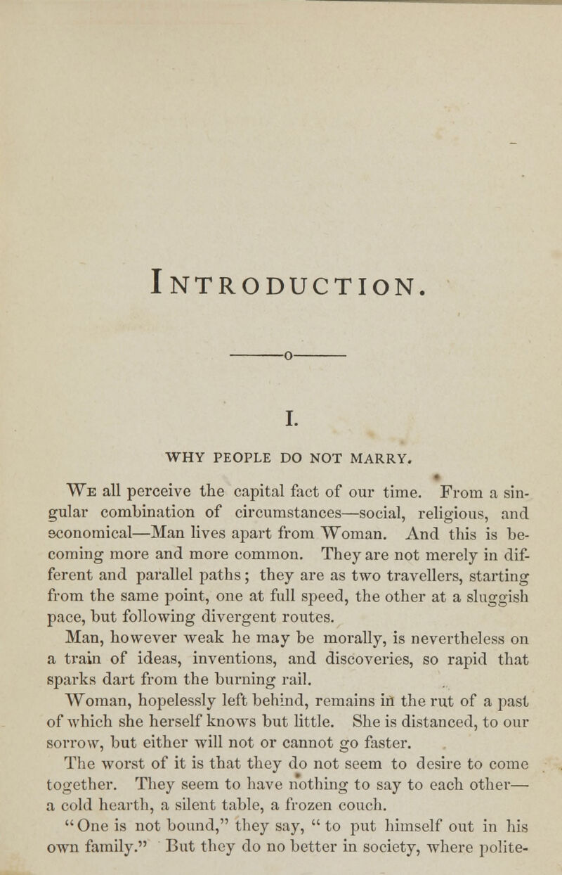 Introduction. i. WHY PEOPLE DO NOT MARRY. We all perceive the capital fact of our time. From a sin- gular combination of circumstances—social, religious, and economical—Man lives apart from Woman. And this is be- coming more and more common. They are not merely in dif- ferent and parallel paths; they are as two travellers, starting from the same point, one at full speed, the other at a sluggish pace, but following divergent routes. Man, however weak he may be morally, is nevertheless on a train of ideas, inventions, and discoveries, so rapid that sparks dart from the burning rail. Woman, hopelessly left behind, remains ifl the rut of a past of which she herself knows but little. She is distanced, to our sorrow, but either will not or cannot go faster. The worst of it is that they do not seem to desire to come together. They seem to have nothing to say to each other— a cold hearth, a silent table, a frozen couch.  One is not bound, they say,  to put himself out in his own family. But they do no better in society, where polite-