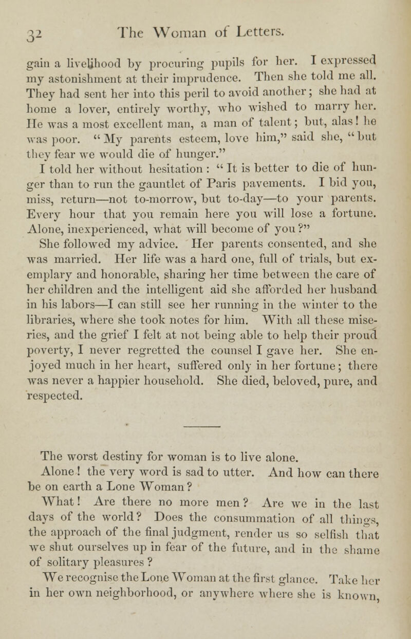 gain a livelihood by procuring pupils for her. I expressed my astonishment at their imprudence. Then she told me all. They had sent her into this peril to avoid another; she had at home a lover, entirely worthy, who wished to marry her. He was a most excellent man, a man of talent; but, alas! lie was poor.  My parents esteem, love him, said she,  but they fear we would die of hunger. I told her without hesitation :  It is better to die of hun- ger than to run the gauntlet of Paris pavements. I bid you, miss, return—not to-morrow, but to-day—to your parents. Every hour that you remain here you will lose a fortune. Alone, inexperienced, what will become of you ? She followed my advice. Her parents consented, and she was married. Her life was a hard one, full of trials, but ex- emplary and honorable, sharing her time between the care of her children and the intelligent aid she afforded her husband in his labors—I can still see her running in the winter to the libraries, where she took notes for him. With all these mise- ries, and the grief I felt at not being able to help their proud poverty, I never regretted the counsel I gave her. She en- joyed much in her heart, suffered only in her fortune ; there was never a happier household. She died, beloved, pure, and respected. The worst destiny for woman is to live alone. Alone ! the very word is sad to utter. And how can there be on earth a Lone Woman ? What! Are there no more men ? Are we in the last days of the world? Does the consummation of all things, the approach of the final judgment, render us so selfish that we shut ourselves up in fear of the future, and in the shame of solitary pleasures ? We recognise the Lone Woman at the first glance. Take her in her own neighborhood, or anywhere where she is known