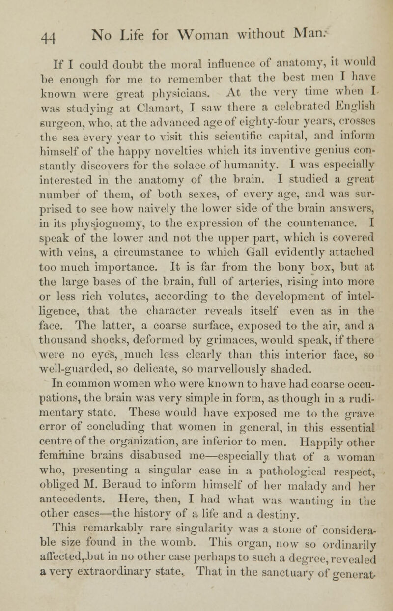 If I could doubt the moral influence of anatomy, it would be enough for me to remember that the best men I have known were great physicians. At the very time when I was study in-- at Clamart, I saw there a celebrated English surgeon, who, at the advanced age of eighty-four years, crosses the sea every year to visit this scientific capital, and inform himself of the happy novelties which its inventive genius (-(in- stantly discovers for the solace of humanity. I was especially interested in the anatomy of the brain. I studied a great number of them, of both sexes, of every age, and was sur- prised to see how naively the lower side of the brain answers, in its physiognomy, to the expression of the countenance. I speak of the lower and not the upper part, which is covered with veins, a circumstance to which Gall evidently attached too much importance. It is far from the bony box, but at the large bases of the brain, full of arteries, rising into more or less rich volutes, according to the development of intel- ligence, that the character reveals itself even as in the face. The latter, a coarse surface, exposed to the air, and a thousand shocks, deformed by grimaces, would speak, if there Avere no eyes, much less clearly than this interior face, so well-guarded, so delicate, so marvellously shaded. In common women who were known to have had coarse occu- pations, the brain was very simple in form, as though in a rudi- mentary state. These would have exposed me to the grave error of concluding that women in general, in this essential centre of the organization, are inferior to men. Happily other feminine brains disabused me—especially that of a woman who, presenting a singular case in a pathological respect, obliged M. Beraud to inform himself of her malady and her antecedents. Here, then, I had what was wanting in the other cases—the history of a life and a destiny. This remarkably rare singularity was a stone of considera- ble size found in the womb. This organ, now so ordinarily affected,.but in no other case perhaps to such a degree revealed a very extraordinary state. That in the sanctuary of generat