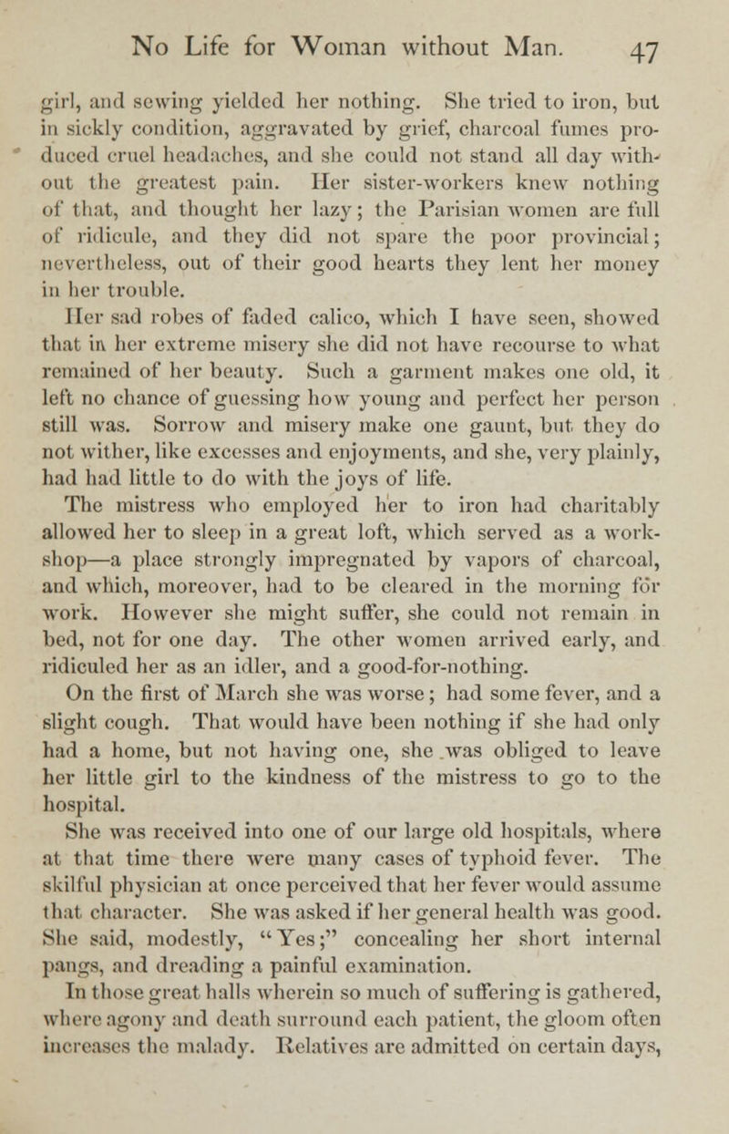 girl, and sewing yielded her nothing. She tried to iron, but in sickly condition, aggravated by grief, charcoal fumes pro- duced cruel headaches, and she could not stand all day with- out the greatest pain. Her sister-workers knew nothing of that, and thought her lazy; the Parisian women are full of ridicule, and they did not spare the poor provincial; nevertheless, out of their good hearts they lent her money in her trouble. Her sad robes of faded calico, which I have seen, showed that in her extreme misery she did not have recourse to what remained of her beauty. Such a garment makes one old, it left no chance of guessing how young and perfect her person still was. Sorrow and misery make one gaunt, but they do not wither, like excesses and enjoyments, and she, very plainly, had had little to do with the joys of life. The mistress who employed her to iron had charitably allowed her to sleep in a great loft, which served as a work- shop—a place strongly impregnated by vapors of charcoal, and which, moreover, had to be cleared in the morning for work. However she might suffer, she could not remain in bed, not for one day. The other women arrived early, and ridiculed her as an idler, and a good-for-nothing. On the first of March she was worse; had some fever, and a slight cough. That would have been nothing if she had only had a home, but not having one, she .was obliged to leave her little girl to the kindness of the mistress to go to the hospital. She was received into one of our large old hospitals, where at that time there were many cases of typhoid fever. The skilful physician at once perceived that her fever would assume th.it character. She was asked if her general health was good. She said, modestly, Yes; concealing her short internal pangs, and dreading a painful examination. In those great halls wherein so much of suffering is gathered, where agony and death surround each patient, the gloom often increases the malady. Relatives are admitted on certain days,