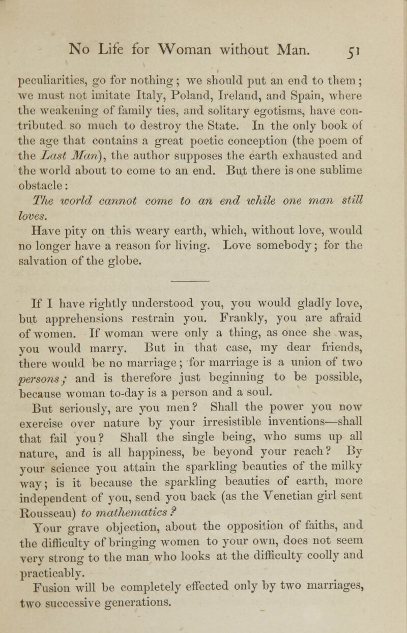 peculiarities, go for nothing; we should put an end to them; we must not imitate Italy, Poland, Ireland, and Spain, where the weakening of family ties, and solitary egotisms, have con- tributed so much to destroy the State. In the only book of the age that contains a great poetic conception (the poem of the Last Man), the author supposes the earth exhausted and the world about to come to an end. But there is one sublime obstacle: The world cannot come to an end while one man still loves. Have pity on this weary earth, which, without love, would no longer have a reason for living. Love somebody; for the salvation of the globe. If I have rightly understood you, you would gladly love, but apprehensions restrain you. Frankly, you are afraid of women. If woman were only a thing, as once she was, you would marry. But in that case, my dear friends, there would be no marriage; for marriage is a union of two persons; and is therefore just beginning to be possible, because woman to-day is a person and a soul. But seriously, are you men? Shall the power you now exercise over nature by your irresistible inventions—shall that fail you? Shall the single being, who sums up all nature, and is all happiness, be beyond your reach? By your science you attain the sparkling beauties of the milky way; is it because the sparkling beauties of earth, more independent of you, send you back (as the Venetian girl sent Rousseau) to mathematics f Your grave objection, about the opposition of faiths, and the difficulty of bringing women to your own, does not seem very strong to the man who looks at the difficulty coolly and practicably. Fusion will be completely effected only by two marriages, two successive generations.