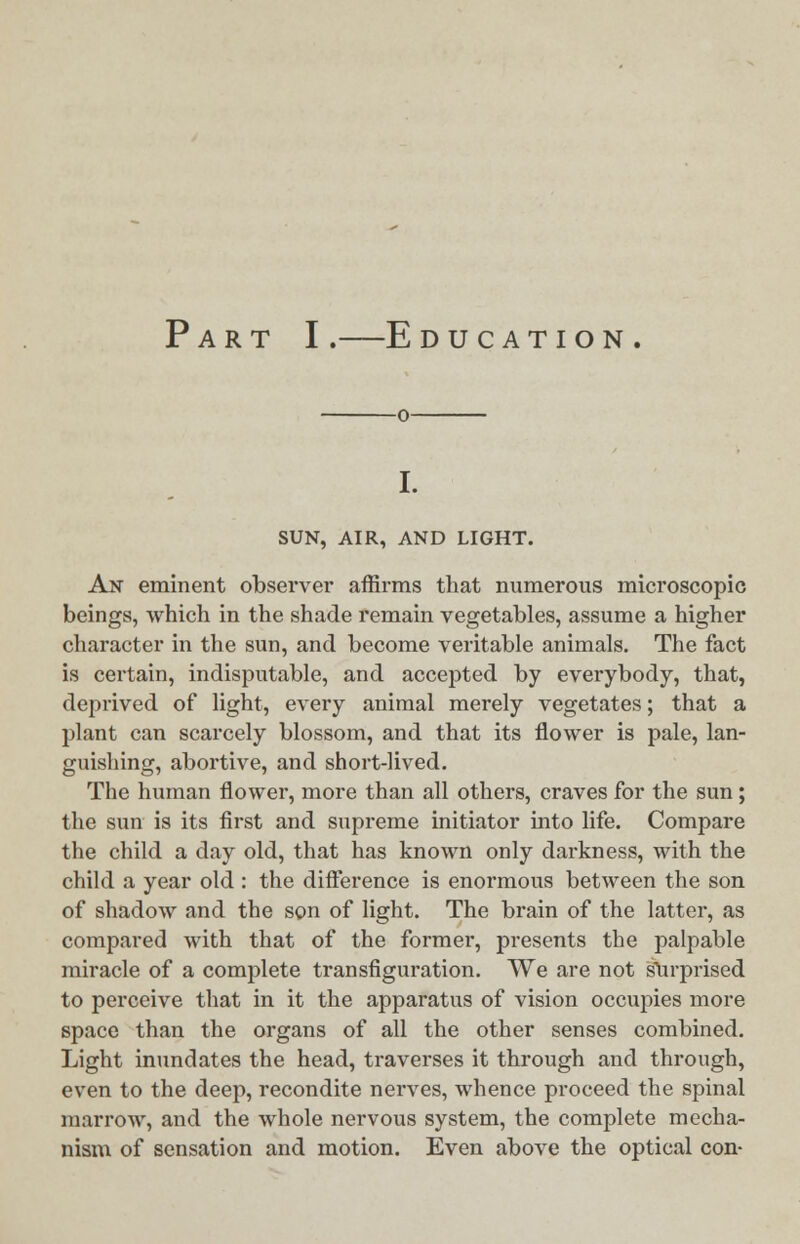 Part I.—Education. SUN, AIR, AND LIGHT. An eminent observer affirms that numerous microscopic beings, which in the shade remain vegetables, assume a higher character in the sun, and become veritable animals. The fact is certain, indisputable, and accepted by everybody, that, deprived of light, every animal merely vegetates; that a plant can scarcely blossom, and that its flower is pale, lan- guishing, abortive, and short-lived. The human flower, more than all others, craves for the sun; the sun is its first and supreme initiator into life. Compare the child a day old, that has known only darkness, with the child a year old : the difference is enormous between the son of shadow and the son of light. The brain of the latter, as compared with that of the former, presents the palpable miracle of a complete transfiguration. We are not surprised to perceive that in it the apparatus of vision occupies more space than the organs of all the other senses combined. Light inundates the head, traverses it through and through, even to the deep, recondite nerves, whence proceed the spinal marrow, and the whole nervous system, the complete mecha- nism of sensation and motion. Even above the optical con-