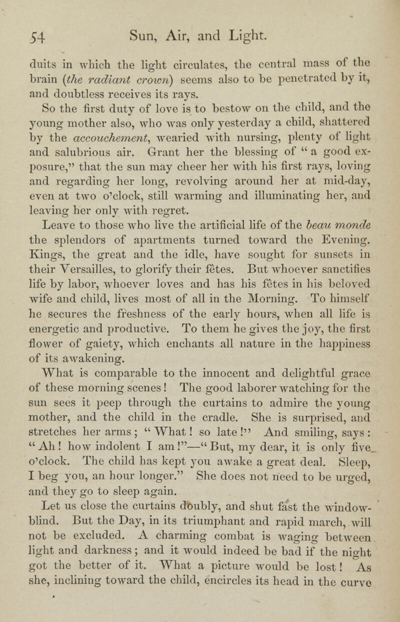 duits in which the light circulates, the central mass of the brain (the radiant crown) seems also to be penetrated by it, and doubtless receives its rays. So the first duty of love is to bestow on the child, and the young mother also, who was only yesterday a child, shattered by the accouchement, wearied with nursing, plenty of light and salubrious air. Grant her the blessing of  a good ex- posure, that the sun may cheer her with his first rays, loving and regarding her long, revolving around her at mid-day, even at two o'clock, still Avarming and illuminating her, and leaving her only with regret. Leave to those who live the artificial fife of the beau monde the splendors of apartments turned toward the Evening. Kings, the great and the idle, have sought for sunsets in their Versailles, to glorify their fetes. But whoever sanctifies life by labor, whoever loves and has his fetes in his beloved wife and child, lives most of all in the Morning. To himself he secures the freshness of the early hours, when all life is energetic and productive. To them he gives the joy, the first flower of gaiety, which enchants all nature in the happiness of its awakening. What is comparable to the innocent and delightful grace of these morning scenes! The good laborer watching for the sun sees it peep through the curtains to admire the young mothex*, and the child in the cradle. She is surprised, and stretches her arms; What! so late! And smiling, says : Ah! how indolent I am!—But, my dear, it is only five, o'clock. The child has kept you awake a great deal. Sleep, I beg you, an hour longer. She does not need to be urged, and they go to sleep again. Let us close the curtains doubly, and shut fast the window- blind. But the Day, in its triumphant and rapid march, will not be excluded. A charming combat is waging between light and darkness; and it would indeed be bad if the nio-ht got the better of it. What a picture would be lost! As she, inclining toward the child, encircles its head in the curve