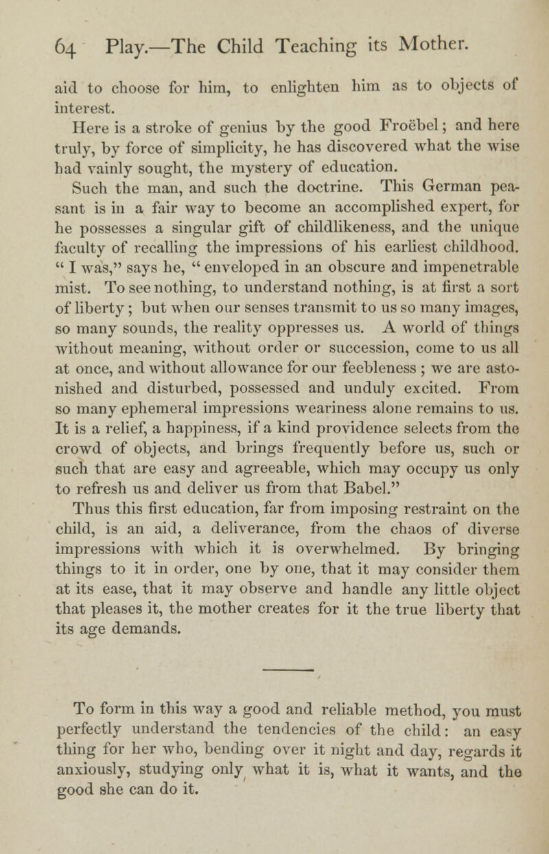 aid to choose for him, to enlighten him as to objects of interest. Here is a stroke of genius by the good Froebel; and here truly, by force of simplicity, he has discovered what the wise had vainly sought, the mystery of education. Such the man, and such the doctrine. This German pea- sant is in a fair way to become an accomplished expert, for he possesses a singular gift of childlikeness, and the unique faculty of recalling the impressions of his earliest childhood.  I was, says he,  enveloped in an obscure and impenetrable mist. To see nothing, to understand nothing, is at first a sort of liberty; but when our senses transmit to us so many images, so many sounds, the reality oppresses us. A world of things without meaning, without order or succession, come to us all at once, and without allowance for our feebleness ; we are asto- nished and disturbed, possessed and unduly excited. From so many ephemeral impressions weariness alone remains to us. It is a relief, a happiness, if a kind providence selects from the crowd of objects, and brings frequently before us, such or such that are easy and agreeable, which may occupy us only to refresh us and deliver us from that Babel. Thus this first education, far from imposing restraint on the child, is an aid, a deliverance, from the chaos of diverse impressions with which it is overwhelmed. By bringing things to it in order, one by one, that it may consider them at its ease, that it may observe and handle any little object that pleases it, the mother creates for it the true liberty that its age demands. To form in this way a good and reliable method, you must perfectly understand the tendencies of the child: an easy thing for her who, bending over it night and day, regards it anxiously, studying only what it is, what it wants, and the good she can do it.