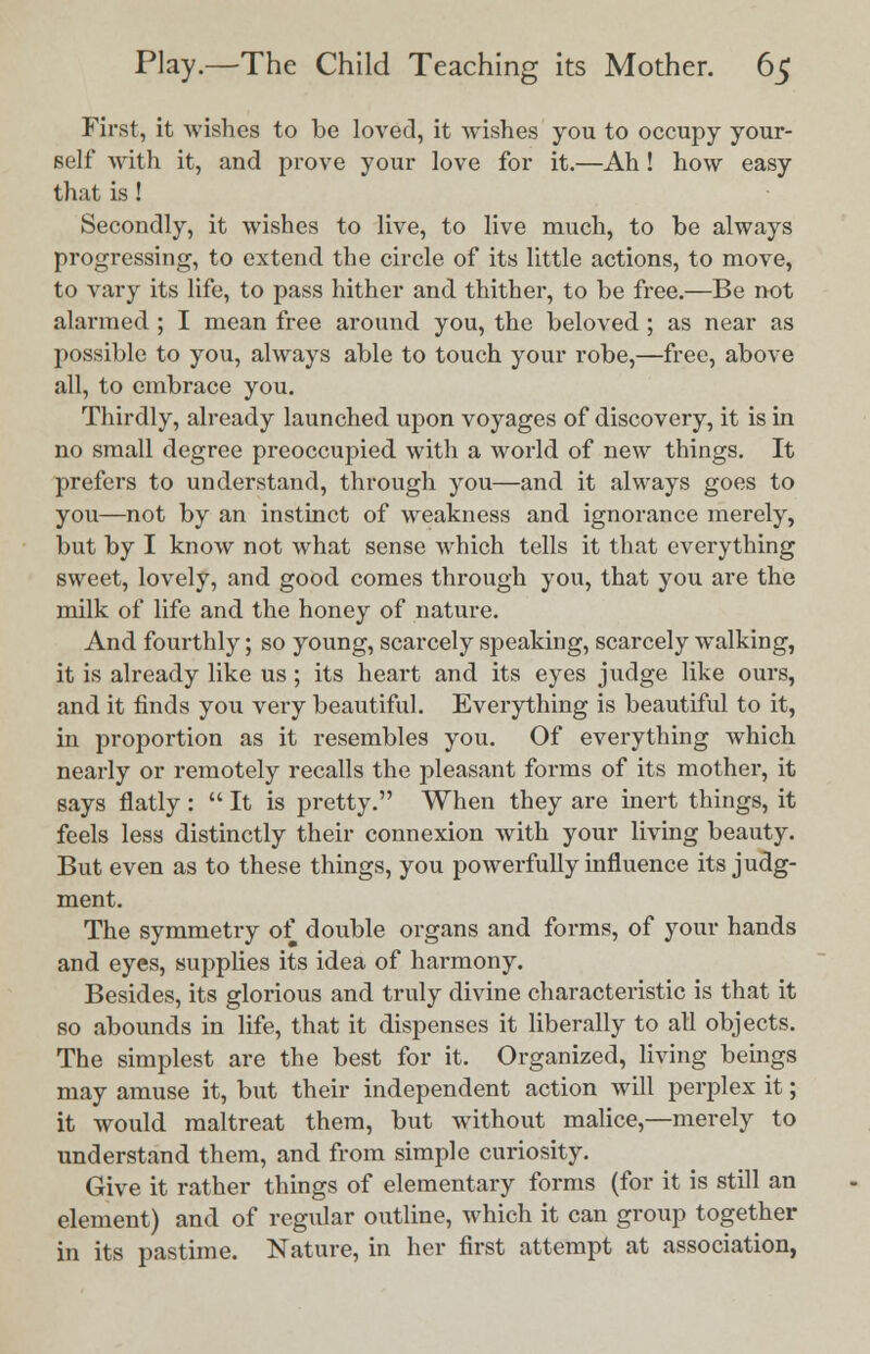 First, it wishes to be loved, it wishes you to occupy your- self with it, and prove your love for it.—Ah ! how easy that is! Secondly, it wishes to live, to live much, to be always progressing, to extend the circle of its little actions, to move, to vary its life, to pass hither and thither, to be free.—Be not alarmed ; I mean free around you, the beloved ; as near as possible to you, always able to touch your robe,—free, above all, to embrace you. Thirdly, already launched upon voyages of discovery, it is in no small degree preoccupied with a world of new things. It prefers to understand, through you—and it always goes to you—not by an instinct of weakness and ignorance merely, but by I know not what sense which tells it that everything sweet, lovely, and good comes through you, that you are the milk of life and the honey of nature. And fourthly; so young, scarcely speaking, scarcely walking, it is already like us; its heart and its eyes judge like ours, and it finds you very beautiful. Everything is beautiful to it, in proportion as it resembles you. Of everything which nearly or remotely recalls the pleasant forms of its mother, it says flatly :  It is pretty. When they are inert things, it feels less distinctly their connexion with your living beauty. But even as to these things, you powerfully influence its judg- ment. The symmetry of double organs and forms, of your hands and eyes, supplies its idea of harmony. Besides, its glorious and truly divine characteristic is that it so abounds in life, that it dispenses it liberally to all objects. The simplest are the best for it. Organized, living beings may amuse it, but their independent action will perplex it; it would maltreat them, but without malice,—merely to understand them, and from simple curiosity. Give it rather things of elementary forms (for it is still an element) and of regular outline, which it can group together in its pastime. Nature, in her first attempt at association,