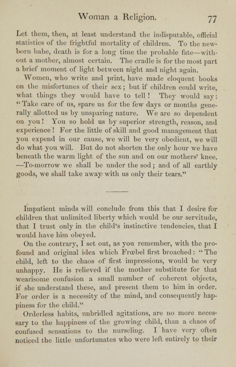 Let them, then, at least understand the indisputable, official statistics of the frightful mortality of children. To the new- born babe, death is for a long time the probable fate—with- out a mother, almost certain. The cradle is for the most part a brief moment of light between night and night again. Women, who write and print, have made eloquent books on the misfortunes of their sex; but if children could write, what things they would have to tell ! They would say:  Take care of us, spare us for the few days or months gene- rally allotted us by unsparing nature. We are so dependent on you! You so hold us by superior strength, reason, and experience ! For the little of skill and good management that you expend in our cause, we will be very obedient, we will do what you will. But do not shorten the only hour we have beneath the warm light of the sun and on our mothers' knee. —To-morrow we shall be under the sod; and of all earthly goods, we shall take away with us only their tears. Impatient minds will conclude from this that I desire for children that unlimited liberty which would be our servitude, that I trust only in the child's instinctive tendencies, that I would have him obeyed. On the contrary, I set out, as you remember, with the pro- found and original idea which Frcebel first broached:  The child, left to the chaos of first impressions, would be very unhappy. He is relieved if the mother substitute for that wearisome confusion a small number of coherent objects, if she understand these, and present them to him in order. For order is a necessity of the mind, and consequently hap- piness for the child. Orderless habits, unbridled agitations, are no more neces- sary to the happiness of the growing child, than a chaos of confused sensations to the nurseling. I have very often noticed the little unfortunates who were left entirely to their