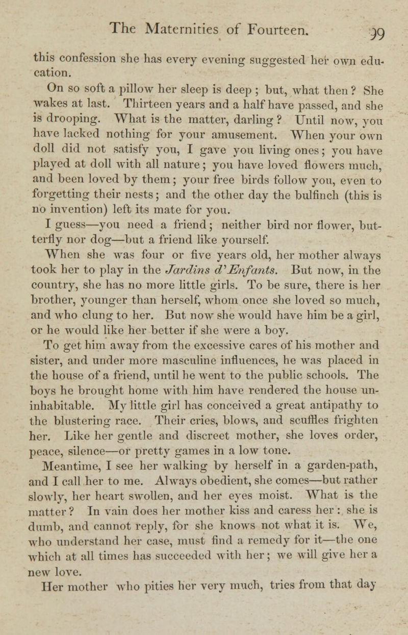 this confession she has every evening suggested her own edu- cation. On so soft a pillow her sleep is deep ; hut, what then '? She wakes at last. Thirteen years and a half have passed, and she is drooping. What is the matter, darling ? Until now, you have lacked nothing for your amusement. When your own doll did not satisfy you, I gave you living ones; you have played at doll with all nature; you have loved flowers much, and been loved by them; your free birds follow you, even to forgetting their nests; and the other day the bulfinch (this is no invention) left its mate for you. I guess—you need a friend; neither bird nor flower, but- terfly nor dog—but a friend like yourself. When she was four or five years old, her mother always took her to play in the Jardins d1 Enfants. But now, in the country, she has no more little girls. To be sure, there is her brother, younger than herself, whom once she loved so much, and who clung to her. But now she would have him be a girl, or he would like her better if she were a boy. To get him away from the excessive cares of his mother and sister, and under more masculine influences, he was placed in the house of a friend, until he went to the public schools. The boys he brought home with him have rendered the house un- inhabitable. My little girl has conceived a great antipathy to the blustering race. Their cries, blows, and scuffles frighten her. Like her gentle and discreet mother, she loves order, peace, silence—or pretty games in a low tone. Meantime, I see her walking by herself in a garden-path, and I call her to me. Always obedient, she comes—but rather slowly, her heart swollen, and her eyes moist. What is the matter? In vain does her mother kiss and caress her : she is dumb, and cannot reply, for she knows not what it is. We, who understand her case, must find a remedy for it—the one Which at all times has succeeded with her; we will give her a new love. Her mother who pities her very much, tries from that day