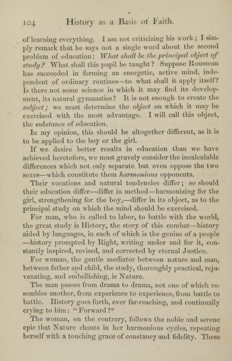 of learning everything. I am not criticizing his work ; I sim- ply remark that he says not a single word about the second problem of education: What shall be the principal object of study? What shall this pupil be taught? Suppose Rousseau has succeeded in forming an energetic, active mind, inde- pendent of ordinary routines—to what shall it apply itself? [s there not some science in which it may find its develop- ment, its natural gymnastics? It is not enough to create the subject; Ave must determine the object on which it may be exercised with the most advantage. I will call this object, the substance of education. In my opinion, this should be altogether different, as it is to be applied to the boy or the girl. If we desire better results in education than we have achieved heretofore, we must gravely consider the incalculable differences which not only separate but even oppose the two sexes—which constitute them harmonious opponents. Their vocations and natural tendencies differ; so should their education differ—differ in method—harmonizing for the girl, strengthening for the boy,—differ in its object, as to the principal study on which the mind should be exercised. For man, who is called to labor, to battle with the world, the great study is History, the story of this combat—history aided by languages, in each of which is the genius of a people —history prompted by Right, writing under and for it, con- stantly inspired, revised, and corrected by eternal Justice. For woman, the gentle mediator between nature and man, between father and child, the study, thoroughly practical, reju- venating, and embellishing, is Nature. The man passes from drama to drama, not one of which re- sembles another, from experience to experience, from battle to battle. History goes forth, ever far-reaching, and continually crying to him : Forward ! The woman, on the contrary, follows the noble and serene epic that Nature chants in her harmonious cycles, repeating herself with a touching grace of constancy and fidelity. These