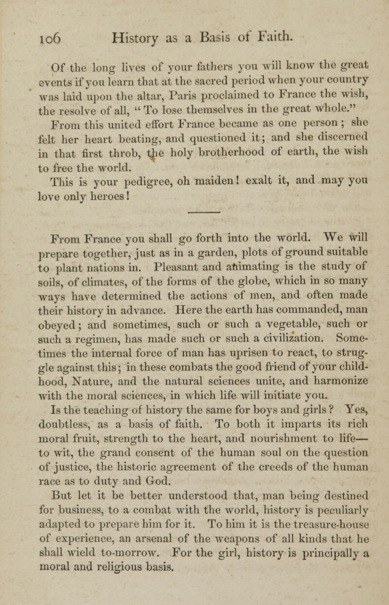 Of the long lives of your fathers you will know the great events if you learn that at the sacred period when your country was laid upon the altar, Paris proclaimed to France the wish, the resolve of all,  To lose themselves in the great whole. From this united effort France became as one person ; she felt her heart beating, and questioned it; and she discerned in that first throb, the holy brotherhood of earth, the wish to free the world. This is your pedigree, oh maiden! exalt it, and may you love only heroes! From France you shall go forth into the world. We will prepare together, just as in a garden, plots of ground suitable to plant nations in. Pleasant and animating is the study of soils, of climates, of the forms of the globe, which in so many ways have determined the actions of men, and often made their history in advance. Here the earth has commanded, man obeyed; and sometimes, such or such a vegetable, such or such a regimen, has made such or such a civilization. Some- times the internal force of man has uprisen to react, to strug- gle against this; in these combats the good friend of your child- hood, Nature, and the natural sciences unite, and harmonize with the moral sciences, in which life will initiate you. Is the teaching of history the same for boys and girls ? Yes, doubtless, as a basis of faith. To both it imparts its rich moral fruit, strength to the heart, and nourishment to life— to wit, the grand consent of the human soul on the question of justice, the historic agreement of the creeds of the human race as to duty and God. But let it be better understood that, man being destined for business, to a combat with the world, history is peculiarly adapted to prepare him for it. To him it is the treasure-house of experience, an arsenal of the weapons of all kinds that he shall wield to-morrow. For the girl, history is principally a moral and religious basis.