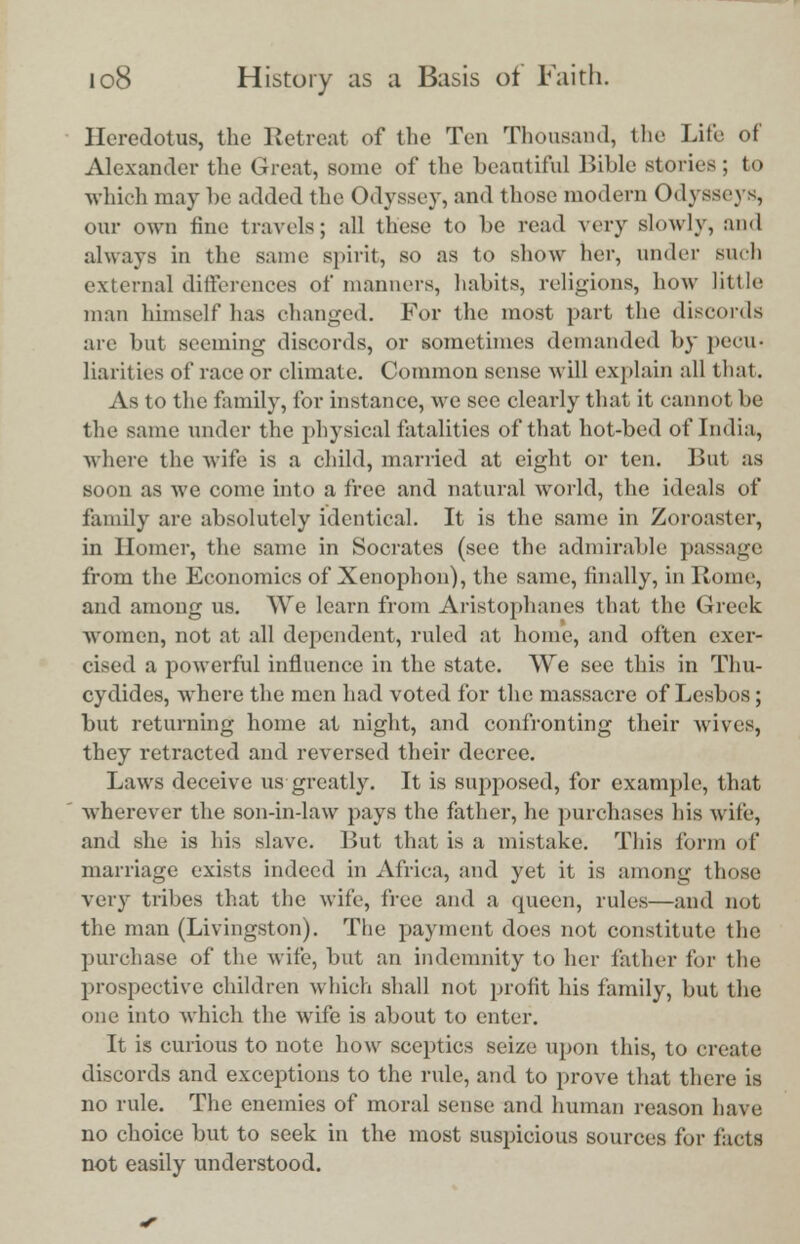 Herodotus, the Retreat of the Ton Thousand, the life of Alexander the Great, Bome of the beautiful Bible stories ; to which may be added the Odyssey, and those modern Odysseys, OUT own tine travels; all these to be read very slowly, and always in the same spirit, so as to show her, under such external differences of manners, habits, religions, how little man himself has changed. For the most part the discords are but seeming discords, or sometimes demanded by pecu- liarities of race or climate. Common sense will explain all that. As to the family, for instance, we see clearly that it cannot be the same under the physical fatalities of that hot-bed of India, where the wife is a child, married at eight or ten. But as soon as we come into a free and natural world, the ideals of family are absolutely identical. It is the same in Zoroaster, in Homer, the same in Socrates (see the admirable passage from the Economics of Xenophon), the same, finally, in Rome, and among us. We learn from Aristophanes that the Greek women, not at all dependent, ruled at home, and often exer- cised a powerful influence in the state. We see this in Thu- cydides, where the men had voted for the massacre of Lesbus ; but returning home at night, and confronting their wives, they retracted and reversed their decree. Laws deceive us greatly. It is supposed, for example, that wherever the son-in-law pays the father, he purchases his wife, and she is his slave. But that is a mistake. This form of marriage exists indeed in Africa, and yet it is among those very tribes that the wife, free and a queen, rules—and not the man (Livingston). The payment does not constitute the purchase of the wife, but an indemnity to her lather for the prospective children which shall not profit his family, but the one into which the wife is about to enter. It is curious to note how sceptics seize upon this, to create discords and exceptions to the rule, and to prove that there is no rule. The enemies of moral sense and human reason have no choice but to seek in the most suspicious sources for facts not easily understood.