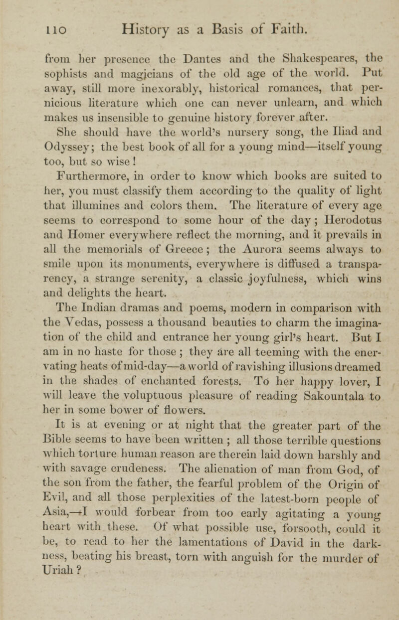 from her presence the Dantes and the Shakespeares, the sophists and magicians of the old age of the world. Put away, still more inexorably, historical romances, that per- nicious literature which one can never unlearn, and which makes us insensible to genuine history forever after. She should have the world's nursery song, the Iliad and Odyssey; the best book of all for a young mind—itself young too, but so wise ! Furthermore, in order to know which books are suited to her, you must classify them according to the quality of light that illumines and colors them. The literature of every age seems to correspond to some hour of the day ; Herodotus and Homer everywhere reflect the morning, and it prevails in all the memorials of Greece ; the Aurora seems always to smile upon its monuments, everywhere is diffused a transpa- rency, a strange serenity, a classic joyfulness, which wins and delights the heart. The Indian dramas and poems, modern in comparison with the Vedas, possess a thousand beauties to charm the imagina- tion of the child and entrance her young girl's heart. But I am in no haste for those ; they are all teeming with the ener- vating heats of mid-day—a world of ravishing illusions dreamed in the shades of enchanted forests. To her happy lover, I will leave the voluptuous pleasure of reading Sakountala to her in some bower of flowers. It is at evening or at night that the greater part of the Bible seems to have been written ; all those terrible questions which torture human reason are therein laid down harshly and with savage crudeness. The alienation of man from God, of the son from the father, the fearful problem of the Origin of Evil, and all those perplexities of the latest-born people of Asia,—I would forbear from too early agitating a young heart with these. Of what possible use, forsooth, could it be, to read to her the lamentations of David in the dark- ness, beating his breast, torn with anguish for the murder of Uriah ?