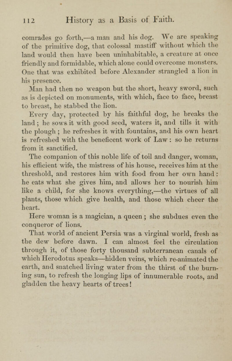 comrades go forth,—a man and his dog. We are speaking of the primitive dog, that colossal mastiff without which the land would then have been uninhabitable, a creature at onee friendly and formidable, which alone could overcome monsters. One that Mas exhibited before Alexander strangled a lion in his presence. Man had then no weapon but the short, heavy sword, such as is depicted on monuments, with which, face to face, breast to breast, he stabbed the lion. Every day, protected by his faithful dog, he breaks the land ; he sows it with good seed, waters it, and tills it with the plough ; he refreshes it with fountains, and his own heart is refreshed with the beneficent work of Law : so he returns from it sanctified. The companion of this noble life of toil and danger, woman, his efficient wife, the mistress of his house, receives him at the threshold, and restores him with food from her own hand : he eats what she gives him, and allows her to nourish him like a child, for she knows everything,—the virtues of all plants, those which give health, and those which cheer the heart. Here woman is a magician, a queen ; she subdues even the conqueror of lions. That world of ancient Persia was a virginal world, fresh as the dew before dawn. I can almost feel the circulation through it, of those forty thousand subterranean canals of which Herodotus speaks—hidden veins, which re-animated the earth, and snatched living water from the thirst of the burn- ing sun, to refresh the longing lips of innumerable roots, and gladden the heavy hearts of trees!