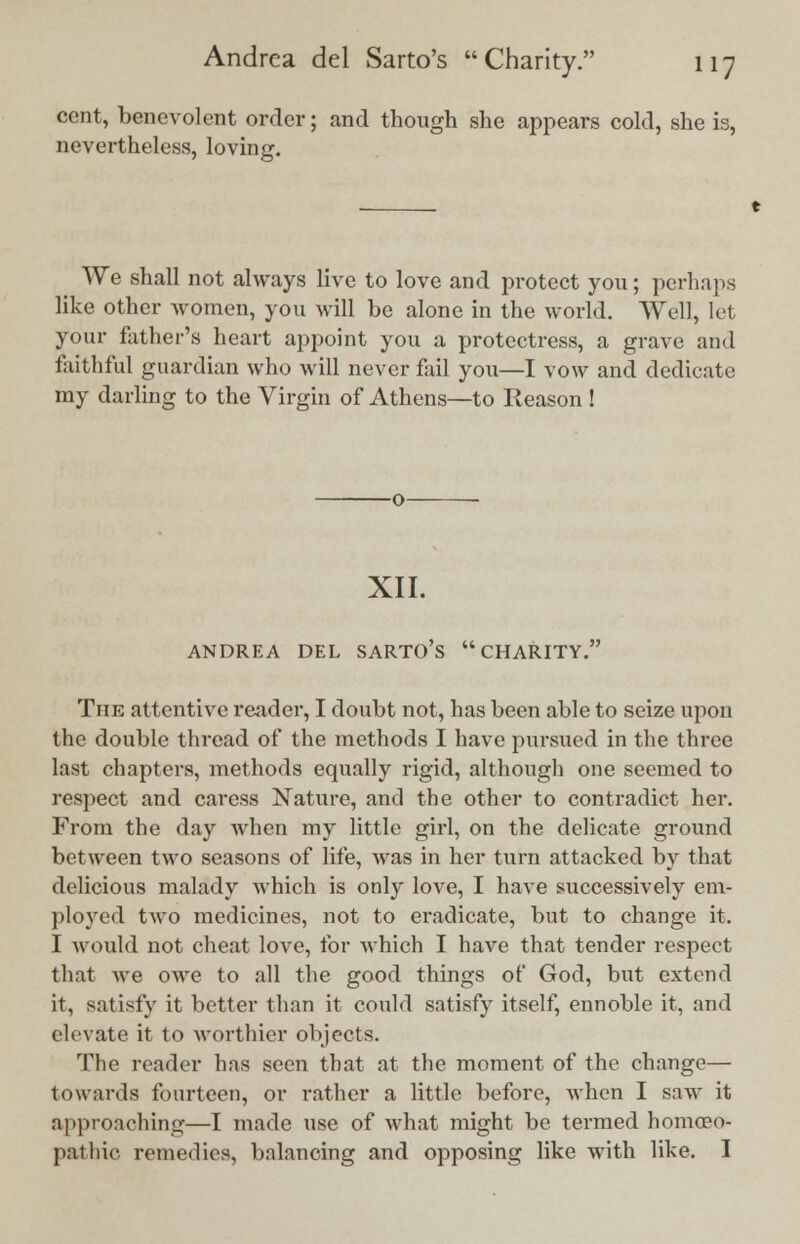 cent, benevolent order; and though she appears cold, she is, nevertheless, loving. We shall not always live to love and protect you; perhaps like other women, you will be alone in the world. Well, let your father's heart appoint you a protectress, a grave and faithful guardian who will never fail you—I vow and dedicate my darling to the Virgin of Athens—to Reason ! XII. ANDREA DEL SARTO'S CHARITY. The attentive reader, I doubt not, has been able to seize upon the double thread of the methods I have pursued in the three last chapters, methods equally rigid, although one seemed to respect and caress Nature, and the other to contradict her. From the day when my little girl, on the delicate ground between two seasons of life, was in her turn attacked by that delicious malady which is only love, I have successively em- ployed two medicines, not to eradicate, but to change it. I would not cheat love, for which I have that tender respect that Ave owe to all the good things of God, but extend it, satisfy it better than it could satisfy itself, ennoble it, and elevate it to worthier objects. The reader has seen that at the moment of the change— towards fourteen, or rather a little before, when I saw it approaching—I made use of what might be termed homoeo- pathic remedies, balancing and opposing like with like. I