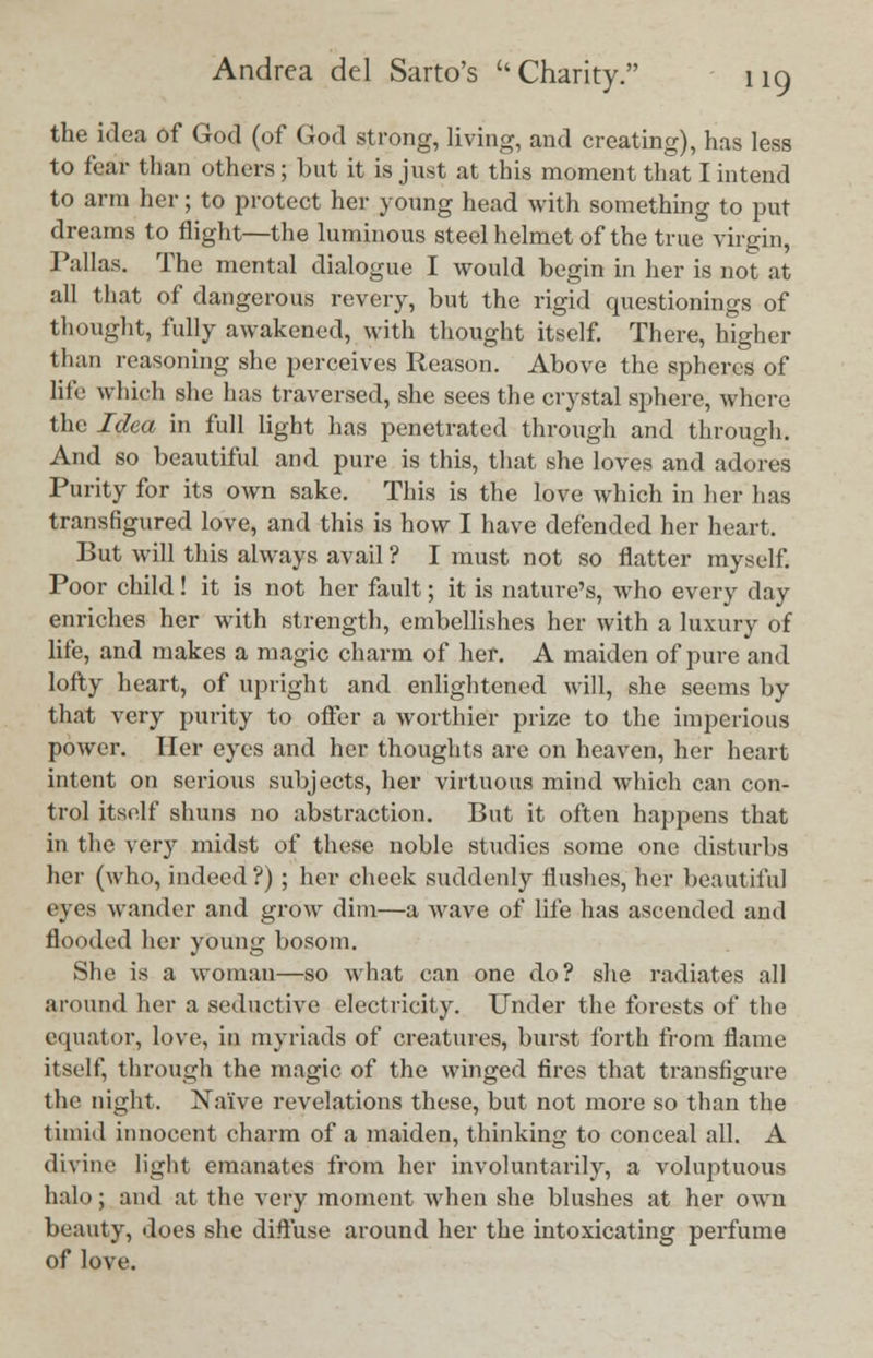 the idea of God (of God strong, living, and creating), has less to fear than others; but it is just at this moment that I intend to arm her; to protect her young head with something to put dreams to flight—the luminous steel helmet of the true virgin, Pallas. The mental dialogue I would begin in her is not at all that of dangerous revery, but the rigid questionings of thought, fully awakened, with thought itself. There, higher than reasoning she perceives Reason. Above the spheres of life which she has traversed, she sees the crystal sphere, where the Idea in full light has penetrated through and through. And so beautiful and pure is this, that she loves and adores Purity for its own sake. This is the love which in her has transfigured love, and this is how I have defended her heart. But will this always avail ? I must not so flatter myself. Poor child! it is not her fault; it is nature's, who every day enriches her with strength, embellishes her with a luxury of life, and makes a magic charm of her. A maiden of pure and lofty heart, of upright and enlightened will, she seems by that very purity to offer a worthier prize to the imperious power. Her eyes and her thoughts are on heaven, her heart intent on serious subjects, her virtuous mind which can con- trol itself shuns no abstraction. But it often happens that in the very midst of these nohle studies some one disturbs her (who, indeed ?) ; her cheek suddenly flushes, her beautiful eyes wander and grow dim—a wave of life has ascended and flooded her young bosom. She is a woman—so what can one do? she radiates all around her a seductive electricity. Under the forests of the equator, love, in myriads of creatures, burst forth from flame itself, through the magic of the winged fires that transfigure the night. XaTve revelations these, but not more so than the timid innocent charm of a maiden, thinking to conceal all. A divine light emanates from her involuntarily, a voluptuous halo; and at the very moment when she blushes at her own beauty, does she diffuse around her the intoxicating perfume of love.
