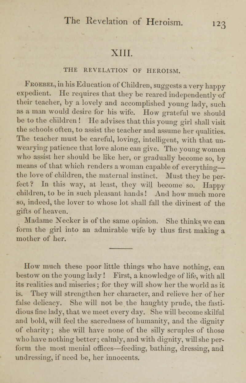 XIII. THE REVELATION OF HEROISM. Froebel, in his Education of Children, suggests a very happy expedient. He requires that they be reared independently of their teacher, by a lovely and accomplished young lady, such as a man would desire for his wife. How grateful we should be to the children ! He advises that this young girl shall visit the schools often, to assist the teacher and assume her qualities. Tile teacher must be careful, loving, intelligent, with that un- wearying patience that love alone can give. The young women who assist her should be like her, or gradually become so, by means of that which renders a woman capable of everything— the love of children, the maternal instinct. Must they be per- fect? In this way, at least, they will become so. Happy children, to be in such pleasant hands! And how much more so, indeed, the lover to whose lot shall fall the divinest of the gifts of heaven. Madame Necker is of the same opinion. She thinks we can form the girl into an admirable wife by thus first making a mother of her. How much these poor little things who have nothing, can bestow on the young lady! First, a knowledge of life, with all its realities and miseries; for they will show her the world as it is. They will strengthen her character, and relieve her of her false delicacy. She will not be the haughty prude, the fasti- dious fine lady, that we meet everyday. She will become skilful and hold, will feel the sacredness of humanity, and the dignity <>f charity; she will have none of the silly scruples of those who have nothing better; calmly, and with dignity, will she per- forin (he most menial offices—feeding, bathing, dressing, and undressing, if need be, her innocents.