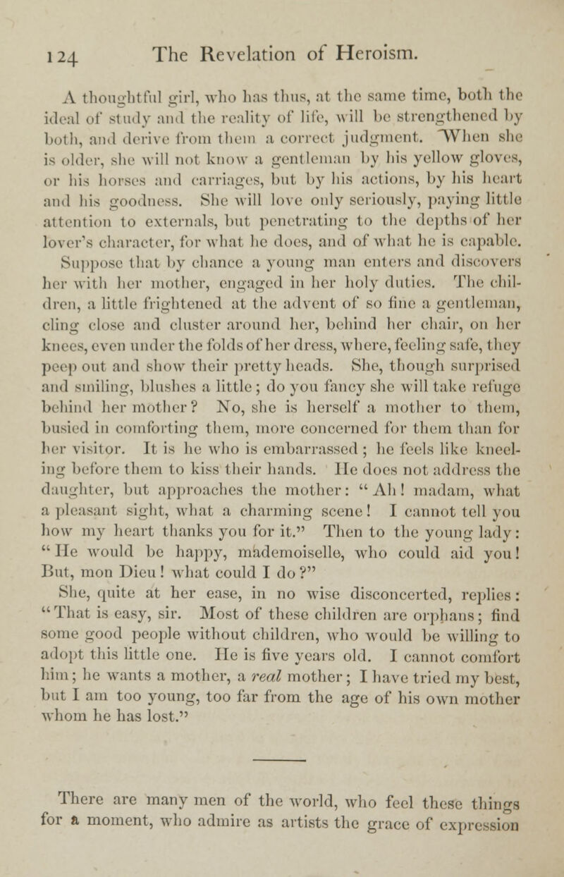 A thoughtful girl, who lias thus, at the same time, both the ideal of study and the reality of life, will be strengthened by both, and derive from them a correcl judgment. When she is older, she will not know a gentleman by liis yellow gloves, or his horses and carriages, but by his actions, by bis heart and his goodness. She will love only seriously, paying little attention to externals, but penetrating to the depths of her lover's character, for what lie does, and of what he is capable. Suppose that by chance a young man enters and discovers her with her mother, engaged in her holy duties. The chil- dren, a little frightened at the advent of so tine a gentleman, cling close and cluster around her, behind her chair, on her knees, even under the folds of her dress, where, feeling safe, they peep out and show their pretty heads. She, though surprised and smiling, blushes a little; do you fancy she will take refuge behind herniother? No, she is herself a mother to them, busied in comforting them, more concerned for them than for her visitor. It is lie who is embarrassed ; he feels like kneel- ing before them to kiss their hands, lie does not address the daughter, but approaches the mother: Ah! madam, what a pleasant sight, what a charming scene! I cannot tell you how my heart thanks you for it. Then to the young lady: He would be happy, mademoiselle, who could aid you! But, mon Dieu! what could I do? She, quite at her ease, in no wise disconcerted, replies: That is easy, sir. Most of these children are orphans; find some good people without children, who would be willing to adopt this little one. He is five years old. I cannot comfort him ; he wants a mother, a real mother ; I have tried my best, but I am too young, too far from the age of his own mother whom he has lost. There are many men of the world, who feel these things for a moment, who admire as artists the grace of expression