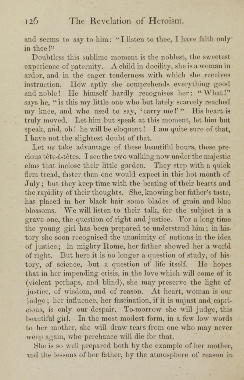 and seems to say to him: I listen to thee, I have faith only in thee! Doubtless this sublime moment is the noblest, the Bweetest experience of paternity. A child in docility, sheisa woman in ardor, and in the eager tenderness with which she receives instruction. How aptly she comprehends everything good and noble! He himself hardly recognises her: What I says he, is this my little one who but lately scarcely reached my knee, and who used to say, 'carry mel' His heart is truly moved. Let him but speak at this moment, let him hut speak, and, oh! he will be eloquent! I am quite sure of that, 1 have not the slightest doubt of that. Let us take advantage of these beautiful hours, these pre- cious tete-a-tetes. I see the two walking now under the majestic elms that inclose their little garden. They step with a quick firm tread, faster than one would expect in this hot month of July ; but they keep time with the beating of their hearts and the rapidity of their thoughts. She, knowing her father's taste, has placed in her black hair some blades of grain and blue blossoms. We will listen to their talk, for the subject is a grave one, the question of right and justice. For a long time the young girl has been prepared to understand him; in his- tory she soon recognised the unanimity of nations in the idea of justice; in mighty Rome, her father showed her a world of right. But here it is no longer a question of study, of his- tory, of science, but a question of life itself. He hopes that in her impending crisis, in the love which will come of it (violent perhaps, and blind), she may preserve the light of justice, of wisdom, and of reason. At heart, woman is our judge; her influence, her fascination, if it is unjust and capri- cious, is only our despair. To-morrow she will judge, this beautiful girl. In the most modest form, in a few low words to her mother, she will draw tears from one who may never weep again, who perchance will die for that. She is so well prepared both by the example of her mother, and the lessons of her father, by the atmosphere of reason in