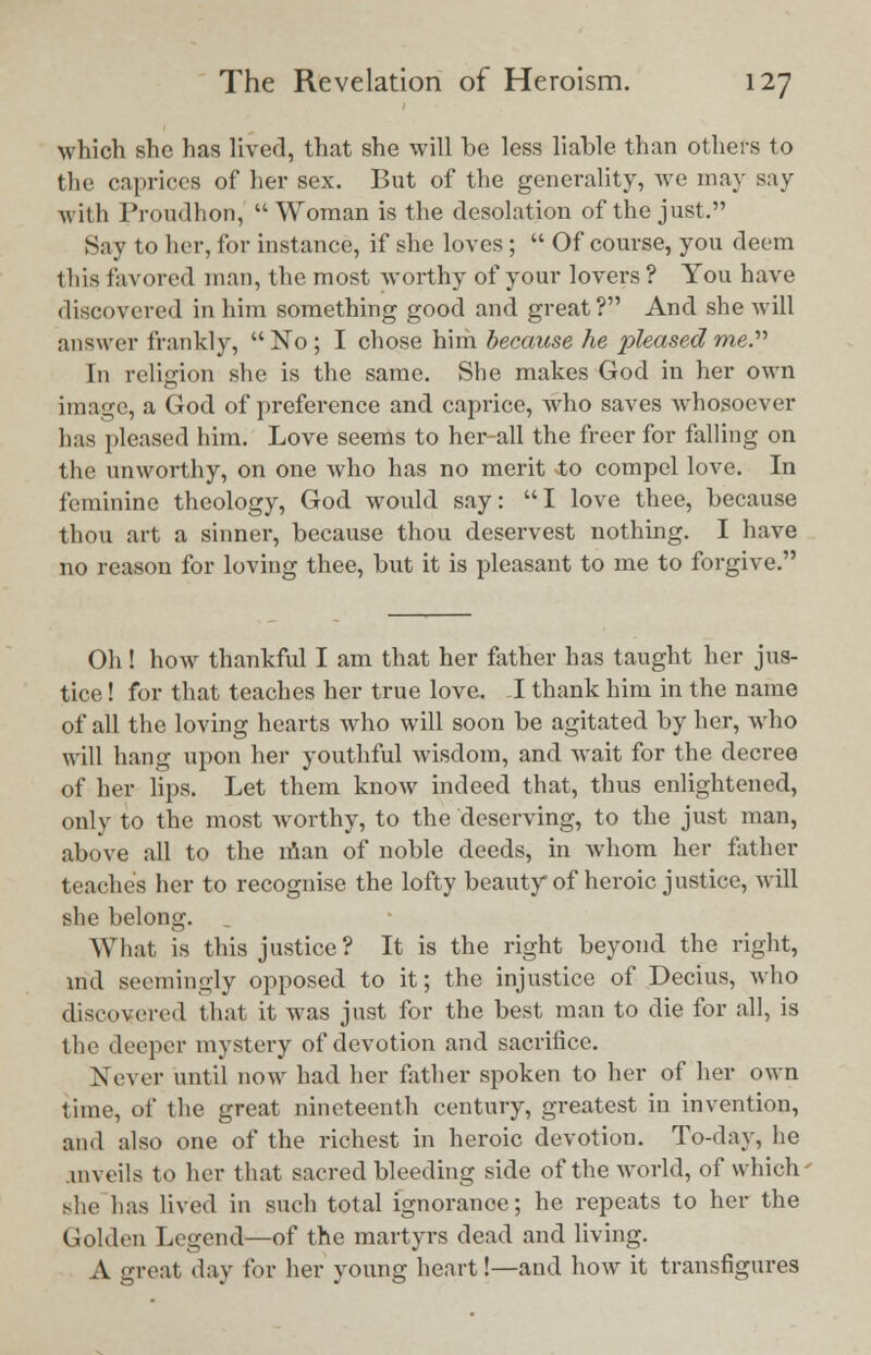 which she has lived, that she will be less liable than others to the caprices of her sex. But of the generality, we may say with Proudhon, Woman is the desolation of the just. Say to her, for instance, if she loves ;  Of course, you deem this favored man, the most worthy of your lovers ? You have discovered in him something good and great? And she will answer frankly,  No ; I chose him because he pleased me. In religion she is the same. She makes God in her own image, a God of preference and caprice, who saves Avhosoever has pleased him. Love seems to her-all the freer for falling on the unworthy, on one who has no merit to compel love. In feminine theology, God would say: I love thee, because thou art a sinner, because thou deservest nothing. I have no reason for loving thee, but it is pleasant to me to forgive. Oh! how thankful I am that her father has taught her jus- tice ! for that teaches her true love. I thank him in the name of all the loving hearts who will soon be agitated by her, who will hang upon her youthful wisdom, and wait for the decree of her lips. Let them know indeed that, thus enlightened, only to the most worthy, to the deserving, to the just man, above all to the man of noble deeds, in whom her father teaches her to recognise the lofty beauty of heroic justice, will she belong. What is this justice? It is the right beyond the right, ind seemingly opposed to it; the injustice of Decius, who discovered that it was just for the best man to die for all, is the deeper mystery of devotion and sacrifice. Never until now had her father spoken to her of her own time, of the great nineteenth century, greatest in invention, and also one of the richest in heroic devotion. To-day, he mveils to her that sacred bleeding side of the world, of which she has lived in such total ignorance; he repeats to her the Golden Legend—of the martyrs dead and living. A great day for her young heart!—and how it transfigures