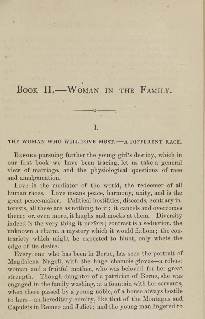 Book II.—Woman in the Family. THE WOMAN WHO WILL LOVE MOST. A DIFFERENT RACE. Befoee pursuing further the young girl's destiny, which in our first book we have been tracing, let us take a general view of marriage, and the physiological questions of race and amalgamation. Love is the mediator of the world, the redeemer of all human races. Love means peace, harmony, unity, and is the great peace-maker. Political hostilities, discords, contrary in- terests, all these are as nothing to it; it cancels and overcomes them; or, even more, it laughs and mocks at them. Diversity indeed is the very thing it prefers; contrast is a seduction, the unknown a charm, a mystery which it would fathom; the con- trariety which might be expected to blunt, only whets the edge of its desire. Every one who has been in Berne, has seen the portrait of Magdalena Nageli, with the huge chamois gloves—a robust woman and a fruitful mother, who was beloved for her great strength. Though daughter of a patrician of Berne, she was engaged in the family washing, at a fountain with her servants, w hen there passed by a young noble, of a house always hostile to hers—an hereditary enmity, like that of the Montagus and Capulets in Romeo and Juliet; and the young man lingered to