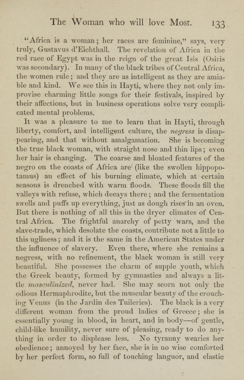 Africa is a woman ; her races are feminine, says, very truly, Gustavus d'Eichthall. The revelation of Africa in the red race of Egypt was in the reign of the great Isis (Osiris was secondary). In many of the black tribes of Central Africa, the women rule; and they are as intelligent as they are amia- ble and kind. We see this in Hayti, where they not only im- provise charming little songs for their festivals, inspired by their affections, but in business operations solve very compli- cated mental problems. It was a pleasure to me to learn that in Hayti, through liberty, comfort, and intelligent culture, the negress is disap- pearing, and that without amalgamation. She is becoming the true black woman, with straight nose and thin lips; even her hair is changing. The coarse and bloated features of the negro on the coasts of Africa are (like the swollen hippopo- tamus) an effect of his burning climate, which at certain seasons is drenched with warm floods. These floods fill the valleys with refuse, which decays there; and the fermentation swells and puffs up everything, just as dough rises'in an oven. But there is nothing of all this in the dryer climates of Cen- tral Africa. The frightful anarchy of petty wars, and the slave-trade, which desolate the coasts, contribute not a little to this ugliness ; and it is the same in the American States under the influence of slavery. Even there, where she remains a negress, with no refinement, the black woman is still very beautiful. She possesses the charm of supple youth, which the Greek beauty, formed by gymnastics and always a lit- tle masculinized, never had. She may scorn not only the odious Hermaphrodite, but the muscular beauty of the crouch- ing Venus (in the Jardin des Tuileries). The black is a very different woman from the proud ladies of Greece; she is essentially young in blood, in heart, and in body—of gentle, child-like humility, never sure of pleasing, ready to do any- thing in order to displease less. No tyranny wearies her obedience; annoyed by her face, she is in no wise comforted by her perfect form, so full of touching languor, and elastic