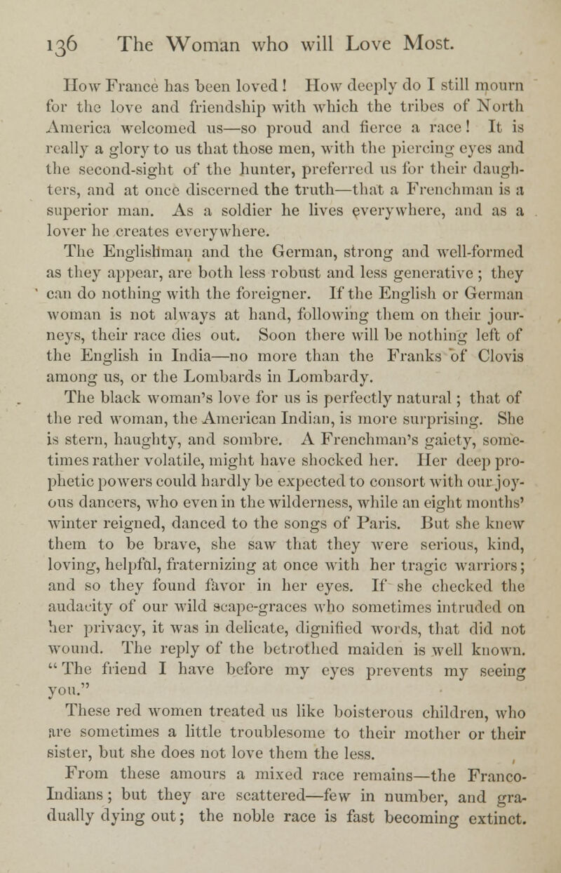 How France has been loved ! How deeply do I still mourn for the love and friendship with which the tribes of North America welcomed us—so proud and iierce a race! It is really a glory to us that those men, with the piercing eyes and the second-sight of the hunter, preferred us for their daugh- ters, and at once discerned the truth—that a Frenchman is a superior man. As a soldier he lives everywhere, and as a lover he creates everywhere. The Englishman and the German, strong and well-formed as they appear, are both less robust and less generative ; they can do nothing with the foreigner. If the English or German woman is not always at hand, following them on their jour- neys, their race dies out. Soon there will be nothing left of the English in India—no more than the Franks of Clovis among us, or the Lombards in Lombardy. The black woman's love for us is perfectly natural; that of the red woman, the American Indian, is more surprising. She is stern, haughty, and sombre. A Frenchman's gaiety, some- times rather volatile, might have shocked her. Her deep pro- phetic powers could hardly be expected to consort with our joy- ous dancers, who even in the wilderness, while an eight months' winter reigned, danced to the songs of Paris. But she knew them to be brave, she saw that they were serious, kind, loving, helpful, fraternizing at once with her tragic warriors; and so they found favor in her eyes. If she checked the audacity of our wild scape-graces who sometimes intruded on her privacy, it was in delicate, dignified words, that did not wound. The reply of the betrothed maiden is well known.  The friend I have before my eyes prevents my seeing you. These red women treated us like boisterous children, who are sometimes a little troublesome to their mother or their sister, but she does not love them the less. From these amours a mixed race remains—the Franco- Indians ; but they are scattered—few in number, and gra- dually dying out; the noble race is fast becoming extinct.