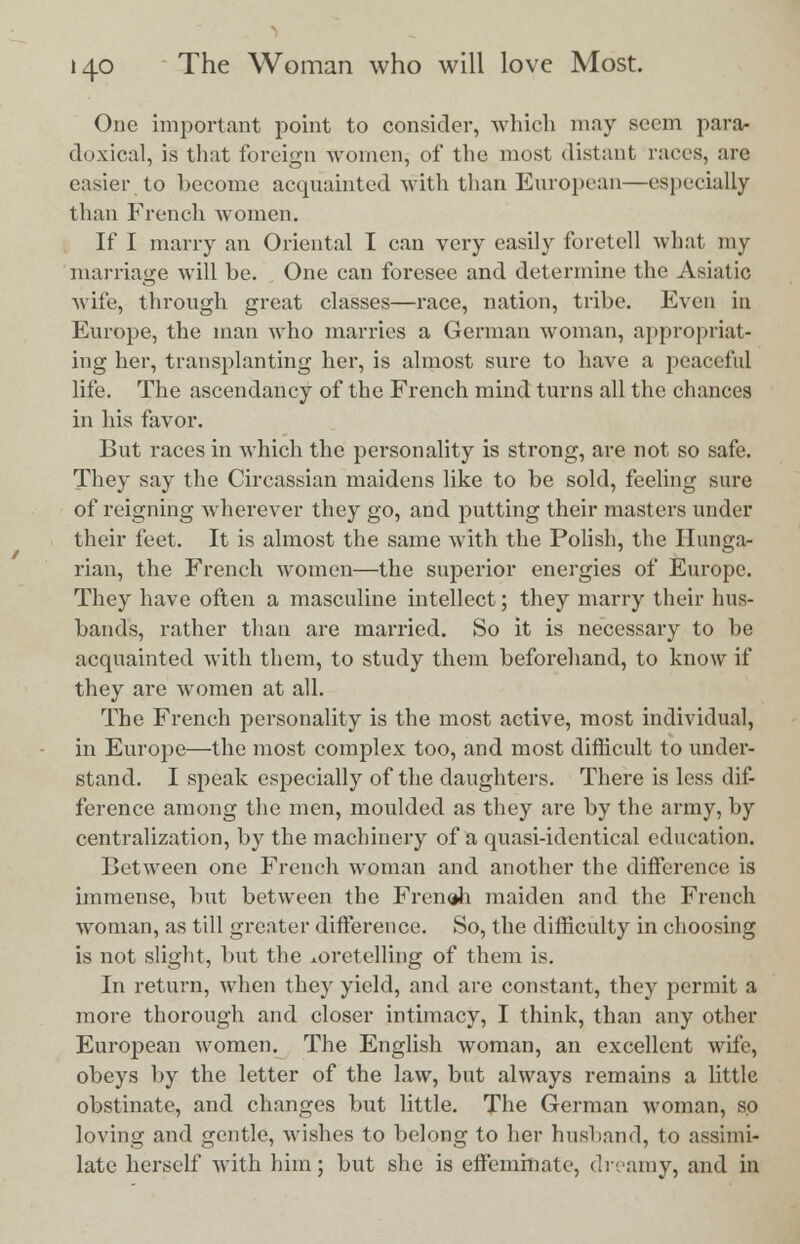 One important point to consider, which may seem para- doxical, is that foreign women, of the most distant races, are easier to become acquainted with than European—especially than French Avomen. If I marry an Oriental I can very easily foretell what my marriage will be. One can foresee and determine the Asiatic wife, through great classes—race, nation, tribe. Even in Europe, the man who marries a German woman, appropriat- ing her, transplanting her, is almost sure to have a peaceful life. The ascendancy of the French mind turns all the chances in his favor. But races in which the personality is strong, are not so safe. They say the Circassian maidens like to be sold, feeling sure of reigning wherever they go, and putting their masters under their feet. It is almost the same with the Polish, the Hunga- rian, the French women—the superior energies of Europe. They have often a masculine intellect; they marry their hus- bands, rather than are married. So it is necessary to be acquainted with them, to study them beforehand, to know if they are women at all. The French personality is the most active, most individual, in Europe—the most complex too, and most difficult to under- stand. I speak especially of the daughters. There is less dif- ference among the men, moulded as they are by the army, by centralization, by the machinery of a quasi-identical education. Between one French woman and another the difference is immense, but between the French maiden and the French woman, as till greater difference. So, the difficulty in choosing is not slight, but the xoretelling of them is. In return, when they yield, and are constant, they permit a more thorough and closer intimacy, I think, than any other European women. The English woman, an excellent wife, obeys by the letter of the law, but always remains a little obstinate, and changes but little. The German woman, so loving and gentle, wishes to belong to her husband, to assimi- late herself with him; but she is effeminate, dreamy, and in
