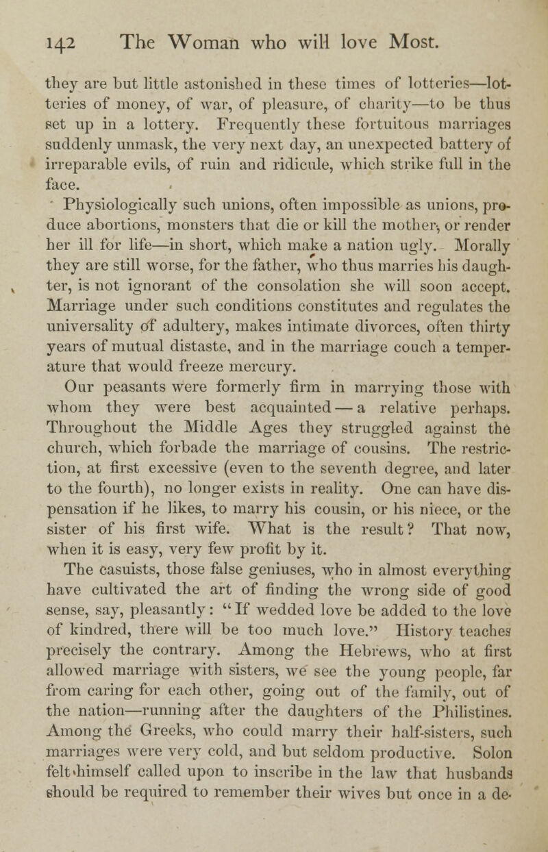 they are but little astonished in these times of lotteries—lot- teries of money, of war, of pleasure, of charity—to be thus set up in a lottery. Frequently these fortuitous marriages suddenly unmask, the very next day, an unexpected battery of irreparable evils, of ruin and ridicule, which strike full in the face. ' Physiologically such unions, often impossible as unions, pro- duce abortions, monsters that die or kill the mother-, or render her ill for life—in short, which make a nation ugly. Morally they are still worse, for the father, who thus marries his daugh- ter, is not ignorant of the consolation she will soon accept. Marriage under such conditions constitutes and regulates the universality of adultery, makes intimate divorces, often thirty years of mutual distaste, and in the marriage couch a temper- ature that would freeze mercury. Our peasants were formerly firm in marrying those with whom they were best acquainted — a relative perhaps. Throughout the Middle Ages they struggled against the church, which forbade the marriage of cousins. The restric- tion, at first excessive (even to the seventh degree, and later to the fourth), no longer exists in reality. One can have dis- pensation if he likes, to marry his cousin, or his niece, or the sister of his first Avife. What is the result? That now, when it is easy, very few profit by it. The casuists, those false geniuses, who in almost everything have cultivated the art of finding the wrong side of good sense, say, pleasantly:  If wedded love be added to the love of kindred, there will be too much love. History teaches precisely the contrary. Among the Hebrews, who at first allowed marriage with sisters, we see the young people, far from caring for each other, going out of the family, out of the nation—running after the daughters of the Philistines. Among the Greeks, who could marry their half-sisters, such marriages were very cold, and but seldom productive. Solon felt<himself called upon to inscribe in the law that husbands should be required to remember their wives but once in a de-