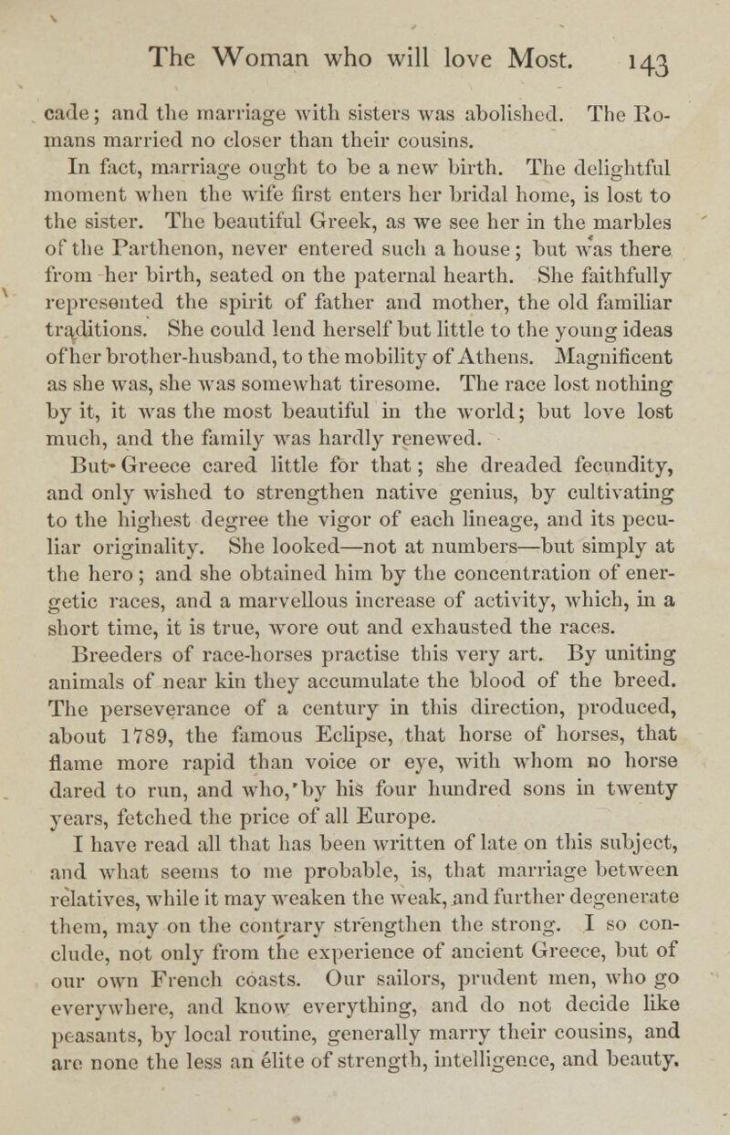 cade; and the marriage with sisters was abolished. The Ro- mans married no eloser than their cousins. In fact, marriage ought to be a new birth. The delightful moment when the wife first enters her bridal home, is lost to the sister. The beautiful Greek, as we see her in the marbles of the Parthenon, never entered such a house; but w'as there from her birth, seated on the paternal hearth. She faithfully represented the spirit of father and mother, the old familiar traditions. She could lend herself but little to the young ideas of her brother-husband, to the mobility of Athens. Magnificent as she was, she was somewhat tiresome. The race lost nothing by it, it was the most beautiful in the world; but love lost much, and the family was hardly renewed. But- Greece cared little for that; she dreaded fecundity, and only wished to strengthen native genius, by cultivating to the highest degree the vigor of each lineage, and its pecu- liar originality. She looked—not at numbers—but simply at the hero ; and she obtained him by the concentration of ener- getic races, and a marvellous increase of activity, which, in a short time, it is true, wore out and exhausted the races. Breeders of race-horses practise this vei-y art. By uniting animals of near kin they accumulate the blood of the breed. The perseverance of a century in this direction, produced, about 1789, the famous Eclipse, that horse of horses, that flame more rapid than voice or eye, with whom no horse dared to run, and who,'by his four hundred sons in twenty years, fetched the price of all Europe. I have read all that has been written of late on this subject, and what seems to me probable, is, that marriage between relatives, while it may weaken the weak, and further degenerate them, may on the contrary strengthen the strong. I so con- clude, not only from the experience of ancient Greece, but of our own French coasts. Our sailors, prudent men, who go everywhere, and know everything, and do not decide like peasants, by local routine, generally marry their cousins, and are none the less an elite of strength, intelligence, and beauty.
