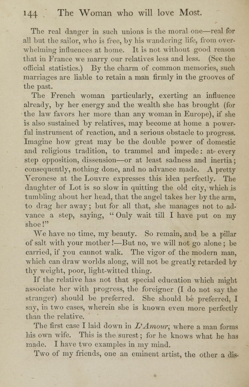 The real danger in such unions is the moral one—real for all but the sailor, who is free, by his wandering life, from over- whelming influences at home. It is not without good reason that in France we marry our relatives less and less. (See the official statistics.) By the charm of common memories, such marriages are liable to retain a man firmly in the grooves of the past. The French woman particularly, exerting an influence already, by her energy and the wealth she has brought (for the law favors her more than any woman in Europe), if she is also sustained by relatives, may become at home a power- ful instrument of reaction, and a serious obstacle to progress. Imagine how great may be the double power of domestic and religious tradition, to trammel and impede: at every step opposition, dissension—or at least sadness and inertia; consequently, nothing done, and no advance made. A pretty Veronese at the Louvre expresses this idea perfectly. The daughter of Lot is so slow in quitting the old city, which is tumbling about her head, that the angel takes her by the arm, to drag her away; but for all that, she manages not to ad- vance a step, saying,  Only wait till I have put on my shoe! We have no time, my beauty. So remain, and be a pillar of salt with your mother!—But no, we will not go alone ; be carried, if you cannot walk. The vigor of the modern man, which can draw worlds along, will not be greatly retarded by thy weight, poor, light-witted thing. If the relative has not that special education which might associate her with progress, the foreigner (I do not say the stranger) should be preferred. She should be preferred, I say, in two cases, wherein she is known even more perfectly than the relative. The first case I laid down in 1?Amour, where a man forms his own wife. This is the surest; for he knows what he has made. I have two examples in my mind. Two of my friends, one an eminent artist, the other a dis-