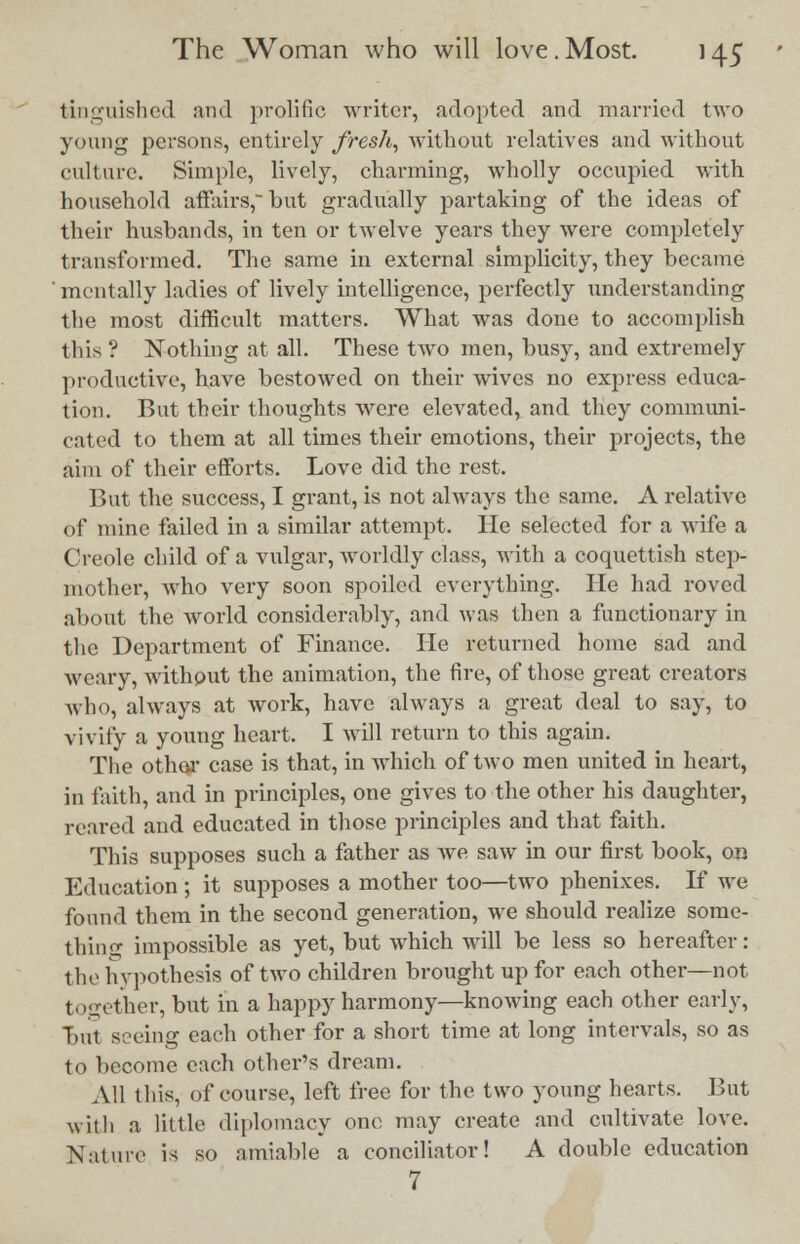 tinguished and prolific writer, adopted and married two young persons, entirely fresh, without relatives and without culture. Simple, lively, charming, wholly occupied with household affairs, but gradually partaking of the ideas of their husbands, in ten or twelve years they were completely transformed. The same in external simplicity, they became mentally ladies of lively intelligence, perfectly understanding the most difficult matters. What was done to accomplish this? Nothing at all. These two men, busy, and extremely productive, have bestowed on their wives no express educa- tion. But their thoughts were elevated, and they communi- cated to them at all times their emotions, their projects, the aim of their efforts. Love did the rest. But the success, I grant, is not always the same. A relative of mine failed in a similar attempt. He selected for a wife a Creole child of a vulgar, worldly class, with a coquettish step- mother, who very soon spoiled everything. He had roved about the world considerably, and was then a functionary in the Department of Finance. He returned home sad and weary, without the animation, the fire, of those great creators who, always at work, have always a great deal to say, to vivify a young heart. I will return to this again. The other case is that, in which of two men united in heart, in faith, and in principles, one gives to the other his daughter, reared and educated in those principles and that faith. This supposes such a father as we saw in our first book, on Education; it supposes a mother too—two phenixes. If we found them in the second generation, we should realize some- thing impossible as yet, but which will be less so hereafter: the hypothesis of two children brought up for each other—not together, but in a happy harmony—knowing each other early, but seeing each other for a short time at long intervals, so as to become each other's dream. All this, of course, left free for the two young hearts. But with a little diplomacy one may create and cultivate love. Nature is so amiable a conciliator! A double education 7