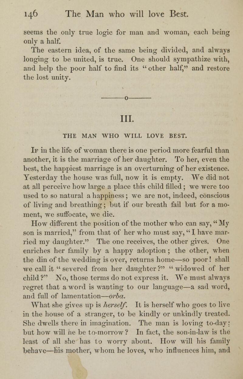 seems the only true logic for man and woman, each being only a half. The eastern idea, of the same being divided, and always longing to be united, is true. One should sympathize with, and help the poor half to find its  other half, and restore the lost unity. III. THE MAN WHO WILL LOVE BEST. If in the life of woman there is one period more fearful than another, it is the marriage of her daughter. To her, even the best, the happiest marriage is an overturning of her existence. Yesterday the house was full, now it is empty. We did not at all perceive how large a place this child filled ; wre were too used to so natural a happiness; we are not, indeed, conscious of living and breathing; but if our breath fail but for a mo- ment, we suffocate, we die. How different the position of the mother who can say,  My son is married, from that of her who must say, I have mar- ried my daughter. The one receives, the other gives. One enriches her family by a happy adoption ; the other, when the din of the wredding is over, returns home—so poor! shall we call it  severed from her daughter ?  widowed of her child ? No, those terms do not express it. We must always regret that a word is wanting to our language—a sad word, and full of lamentation—orba. What she gives up is herself. It is herself who goes to live in the house of a stranger, to be kindly or unkindly treated. She dwells there in imagination. The man is loving to-day: but how will he be to-morrow ? In fact, the son-in-law is the least of all she has to worry about. How will his family behave—his mother, whom he loves, who influences him, and