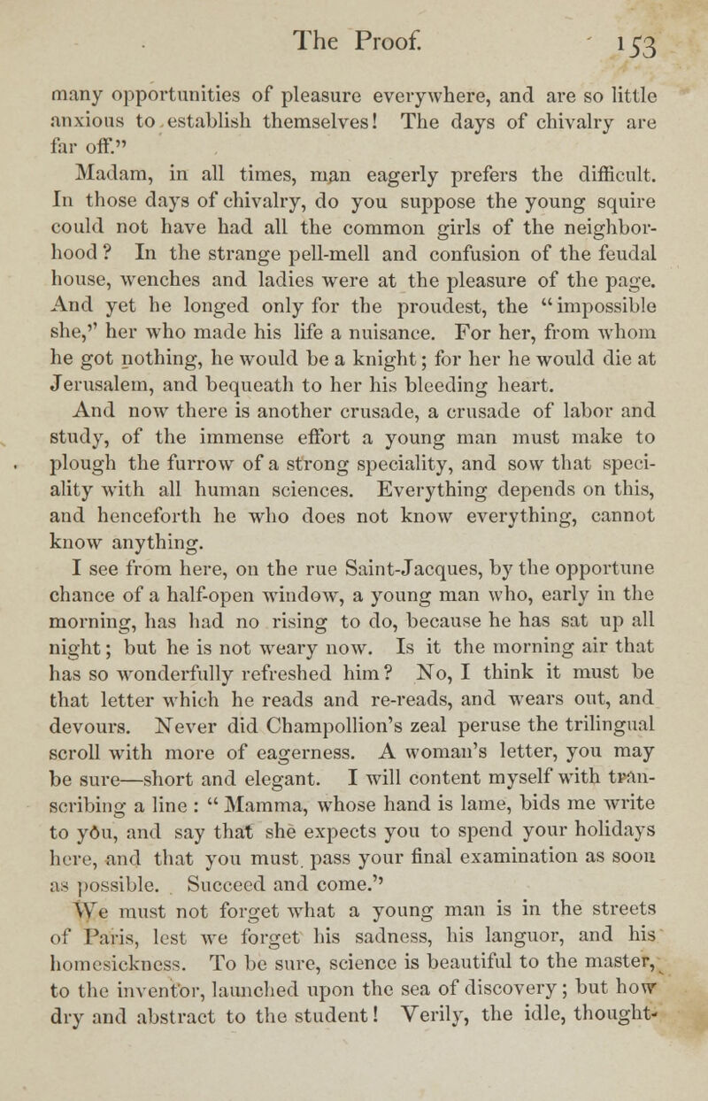 many opportunities of pleasure everywhere, and are so little anxious to. establish themselves! The days of chivalry are far off. Madam, in all times, man eagerly prefers the difficult. In those days of chivalry, do you suppose the young squire could not have had all the common girls of the neighbor- hood ? In the strange pell-mell and confusion of the feudal house, wenches and ladies were at the pleasure of the page. And yet he longed only for the proudest, the impossible she,'' her who made his life a nuisance. For her, from whom he got nothing, he would be a knight; for her he would die at Jerusalem, and bequeath to her his bleeding heart. And now there is another crusade, a crusade of labor and study, of the immense effort a young man must make to plough the furrow of a strong speciality, and sow that speci- ality with all human sciences. Everything depends on this, and henceforth he who does not know everything, cannot know anything. I see from here, on the rue Saint-Jacques, by the opportune chance of a half-open window, a young man who, early in the morning, has had no rising to do, because he has sat up all night; but he is not weary now. Is it the morning air that has so wonderfully refreshed him ? No, I think it must be that letter which he reads and re-reads, and wears out, and devours. Never did Champollion's zeal peruse the trilingual scroll with more of eagerness. A woman's letter, you may be sure—short and elegant. I will content myself with tran- scribing a line :  Mamma, whose hand is lame, bids me write to you, and say that she expects you to spend your holidays here, and that you must, pass your final examination as soon as possible. Succeed and come.'' We must not forget what a young man is in the streets of Paris, lest we forget his sadness, his languor, and his homesickness. To be sure, science is beautiful to the master, to the inventor, launched upon the sea of discovery; but how dry and abstract to the student! Verily, the idle, thought-