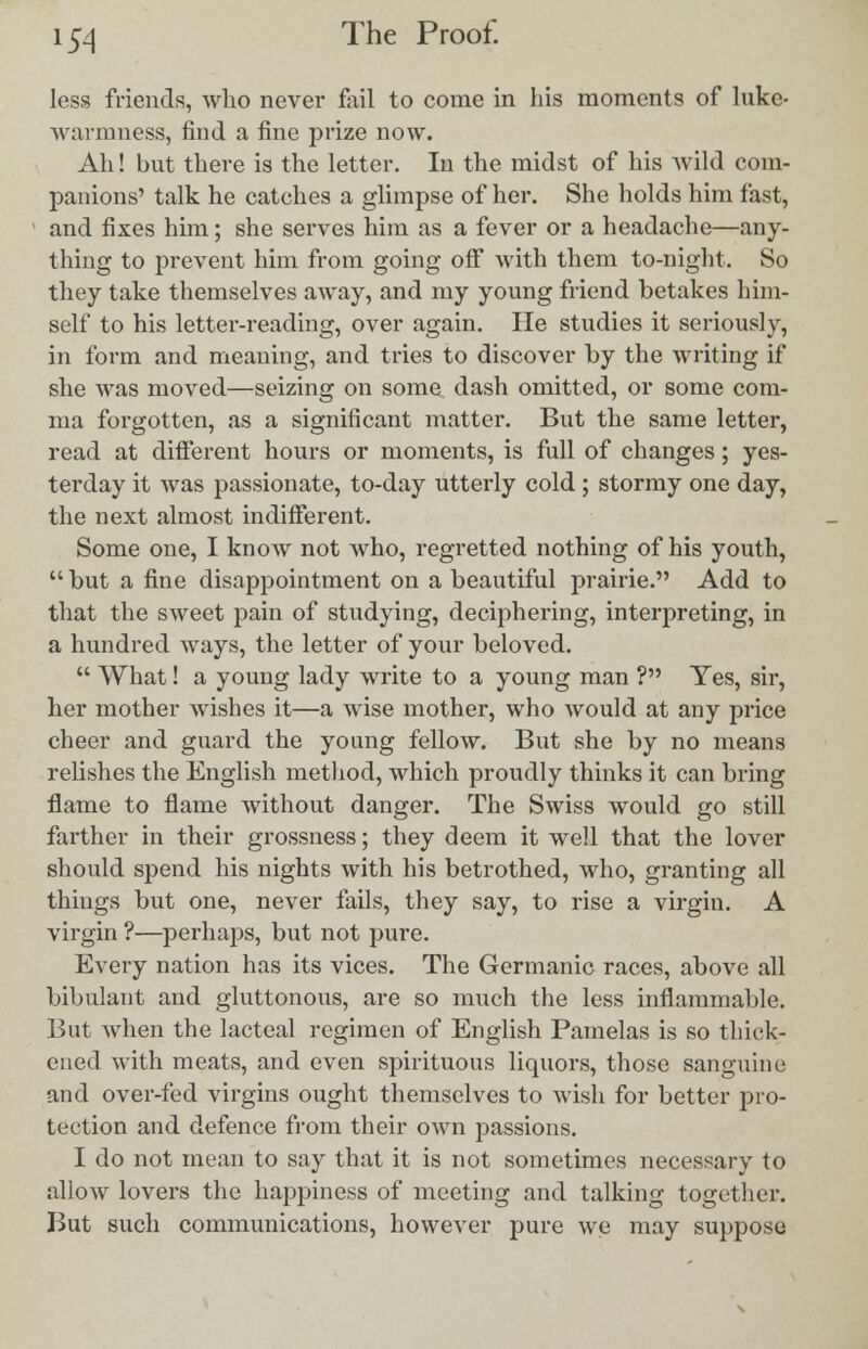 less friends, who never fail to come in his moments of luke- warmness, find a fine prize now. Ah! but there is the letter. In the midst of his Avild com- panions' talk he catches a glimpse of her. She holds him fast, and fixes him; she serves him as a fever or a headache—any- thing to prevent him from going off with them to-night. So they take themselves away, and my young friend betakes him- self to his letter-reading, over again. He studies it seriously, in form and meaning, and tries to discover by the writing if she was moved—seizing on some dash omitted, or some com- ma forgotten, as a significant matter. But the same letter, read at different hours or moments, is full of changes; yes- terday it was passionate, to-day utterly cold ; stormy one day, the next almost indifferent. Some one, I know not who, regretted nothing of his youth,  but a fine disappointment on a beautiful prairie. Add to that the sweet pain of studying, deciphering, interpreting, in a hundred ways, the letter of your beloved.  What! a young lady write to a young man ? Yes, sir, her mother wishes it—a wise mother, who would at any price cheer and guard the young fellow. But she by no means relishes the English method, which proudly thinks it can bring flame to flame without danger. The Swiss would go still farther in their grossness; they deem it well that the lover should spend his nights with his betrothed, who, granting all things but one, never fails, they say, to rise a virgin. A virgin ?—perhaps, but not pure. Every nation has its vices. The Germanic races, above all bibulant and gluttonous, are so much the less inflammable. But when the lacteal regimen of English Pamelas is so thick- ened with meats, and even spirituous liquors, those sanguine and over-fed virgins ought themselves to wish for better pro- tection and defence from their own passions. I do not mean to say that it is not sometimes necessary to allow lovers the happiness of meeting and talking together. But such communications, however pure we may suppose