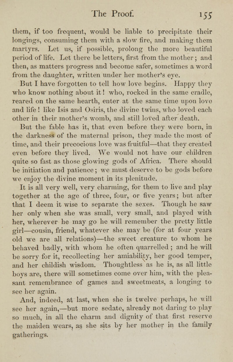 them, if too frequent, would be liable to precipitate their longings, consuming them with a slow fire, and making them tnartyrs. Let us, if possible, prolong the more beautiful period of life. Let there be letters, first from the mother; and then, as matters progress and become safer, sometimes a word from the daughter, written under her mother's eve. But I have forgotten to tell how love begins. Happy they who know nothing about it! who, rocked in the same cradle, reared on the same hearth, enter at the same time upon love and life ! like Isis and Osiris, the divine twins, who loved each other in their mother's womb, and still loved after death. But the fable has it, that even before they were born, in the darkness of the maternal prison, they made the most of time, and their precocious love was fruitful—that they created even before they lived. We would not have our children quite so fast as those glowing gods of Africa. There should be initiation and patience; we must deserve to be gods before we enjoy the divine moment in its plenitude. It is all very well, very charming, for them to live and play together at the age of three, four, or five years; but after that I deem it wise to separate the sexes. Though he saw her only when she was small, very small, and played with her, wherever he may go he will remember the pretty little girl—cousin, friend, whatever she may be (for at four years old we are all relations)—the sweet creature to whom he behaved badly, with whom he often quarrelled; and he will be sorry for it, recollecting her amiability, her good temper, and her childish wisdom. Thoughtless as he is, as all little boys are, there will sometimes come over him, with the plea- sant remembrance of games and sweetmeats, a longing to see her again. And, indeed, at last, when she is twelve perhaps, he will see her again,—but more sedate, already not daring to play so much, in all the charm and dignity of that first reserve the maiden shears, as she sits by her mother in the family gatherings.