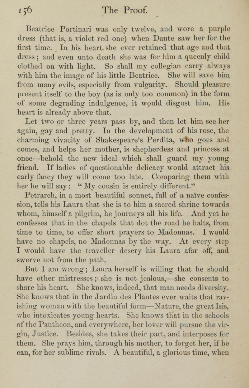 Beatrice Portinari was only twelve, and wore a purple dress (that is, a violet red one) when Dante saw her for the first time. In his heart she ever retained that age and that dress; and even unto death she was for him a queenly child clothed on with light. So shall my collegian carry always with him the image of his little Beatrice. She will save him from many evils, especially from vulgarity. Should pleasure present itself to the boy (as is only too common) in the form of some degrading indulgence, it would disgust him. His heart is already above that. Let two or three years pass by, and then let him see her again, gay and pretty. In the development of his rose, the charming vivacity of Shakespeare's Perdita, who goes and comes, and helps her mother, is shepherdess and princess at once—behold the new ideal which shall guard my young friend. If ladies of questionable delicacy would attract his early fancy they will come too late. Comparing them with her he will say :  My cousin is entirely different. Petrarch, in a most beautiful sonnet, full of a naive confes- sion, tells his Laura that she is to him a sacred shrine towards whom, himself a pilgrim, he journeys all his life. And yet he confesses that in the chapels that dot the road he halts, from time to time, to offer short prayers to Madonnas. I would have no chapels, no Madonnas by the way. At every step I would have the traveller descry his Laura afar off, and swerve not from the path. But I am wrong; Laura herself is willing that he should have other mistresses; she is not jealous,—she consents to share his heart. She knows, indeed, that man needs diversity. She knows that in the Jardin des Plantes ever waits that rav- ishing woman with the beautiful form—Nature, the great Isis, who intoxicates young hearts. She knows that in the schools of the Pantheon, and everywhere, her lover will pursue the vir- gin, Justice. Besides, she takes their part, and interposes for them. She prays him, through his mother, to forget her, if he can, for her sublime rivals. A beautiful, a glorious time, when