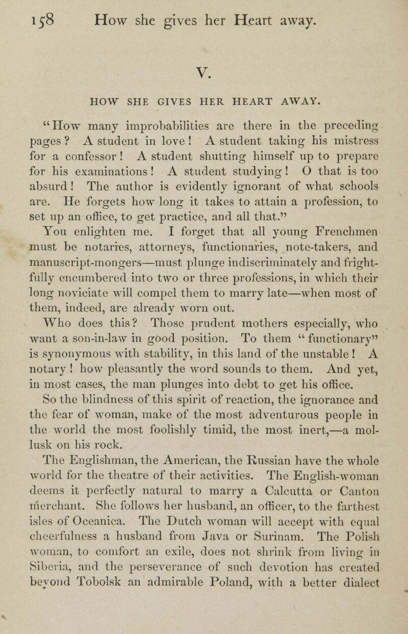 V. HOW SHE GIVES HER HEART AWAY. How many improbabilities are there in the preceding pages ? A student in love ! A student taking his mistress for a confessor! A student shutting himself up to prepare for his examinations! A student studying ! O that is too absurd ! The author is evidently ignorant of what schools are. He forgets how long it takes to attain a profession, to set up an office, to get practice, and all that. You enlighten me. I forget that all young Frenchmen must be notaries, attorneys, functionaries, note-takers, and manuscript-mongers—must plunge indiscriminately and fright- fully encumbered into two or three professions, in which their long noviciate will compel them to marry late—when most of them, indeed, are already worn out. Who does this? Those prudent mothers especially, who want a son-in-law in good position. To them  functionary is synonymous with stability, in this land of the unstable ! A notary ! how pleasantly the word sounds to them. And yet, in most cases, the man plunges into debt to get his office. So the blindness of this spirit of reaction, the ignorance and the fear of woman, make of the most adventurous people in the world the most foolishly timid, the most inert,—a mol- lusk on his rock. The Englishman, the American, the Russian have the whole world for the theatre of their activities. The English-woman deems it perfectly natural to marry a Calcutta or Canton merchant. She follows her husband, an officer, to the farthest isles of Oceanica. The Dutch Avoman will accept with equal cheerfulness a husband from Java or Surinam. The Polish woman, to comfort an exile, does not shrink from living in Siberia, and the perseverance of such devotion has created beyond Tobolsk an admirable Poland, with a better dialect
