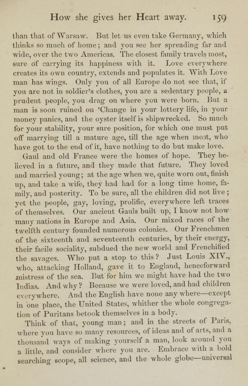 than that of Warsaw. But let us even take Germany, which thinks so much of home; and you see her spreading far and wide, over the two Americas. The closest family travels most, sure of carrying its happiness with it. Love everywhere creates its own country, extends and populates it. With Love man has wings. Only you of all Europe do not see that, if you are not in soldier's clothes, you are a sedentary people, a prudent people, you drag on where you were born. But a man is soon ruined on 'Change in your lottery life, in your money panics, and the oyster itself is shipwrecked. So much for your stability, your sure position, for which one must put off marrying till a mature age, till the age when most, who have got to the end of it, have nothing to do but make love. Gaul and old France were the homes of hope. They be- lieved in a future, and they made that future. They loved and married young; at the age when we, quite worn out, finish up, and take a wife, they had had for a long time home, fa- mily, and posterity. To be sure, all the children did not live ; yet the people, gay, loving, prolific, everywhere left traces of themselves. Our ancient Gauls built up, I know not how many nations in Europe and Asia. Our mixed races of the twelfth century founded numerous colonies. Our Frenchmen of the sixteenth and seventeenth centuries, by their energy, their facile sociality, subdued the new world and Frenchified the savages. Who put a stop to this? Just Louis XIV., who, attacking Holland, gave it to England, henceforward mistress of the sea. But for him we might have had the two Indias. And why ? Because Ave were loved, and had children everywhere. And the English have none any where—except in one place, the United States, whither the whole congrega- tion of Puritans betook themselves in a body. Think of that, young man; and in the streets of Paris, where you have so many resources, of ideas and of arts, and a thousand ways of making yourself a man, look around you a little, and consider where you are. Embrace with a hold searching scope, all science, and the whole globe—universal