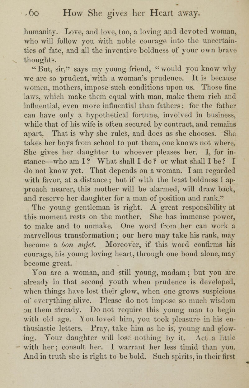 humanity. Love, and love, too, a loving and devoted woman, who will follow you with noble courage into the uncertain- ties of fate, and all the inventive boldness of your own brave thoughts.  But, sir, says my young friend,  would you know why we are so prudent, with a woman's prudence. It is because women, mothers, impose such conditions upon us. Those fine laws, which make them equal with man, make them rich and influential, even more influential than fathers: for the father can have only a hypothetical fortune, involved in business, while that of his wife is often secured by contract, and remains apart. That is why she rules, and does as she chooses. She takes her boys from school to put them, one knows not where. She gives her daughter to whoever pleases her. I, for in- stance—who am I ? What shall I do ? or what shall I be ? I do not know yet. That depends on a woman. I am regarded with favor, at a distance; but if with the least boldness I ap- proach nearer, this mother will be alarmed, will draw back, and reserve her daughter for a man of position and rank. The young gentleman is right. A great responsibility at this moment rests on the mother. She has immense power, to make and to unmake. One word from her can work a marvellous transformation; our hero may take his rank, may become a bon sttjet. Moreover, if this word confirms his courage, his young loving heart, through one bond alone, may become great. You are a woman, and still young, madam; but you are already in that second youth when prudence is developed, when things have lost their glow, when one grows suspicious of everything alive. Please do not impose so much wisdom on them already. Do not require this young man to begin with old age. You loved him, you took pleasure in his en- thusiastic letters. Pray, take him as he is, young and glow- ing. Your daughter will lose nothing by it. Act a little with her; consult her. I warrant her less timid than you. And in truth she is right to be bold. Such spirits, in their first